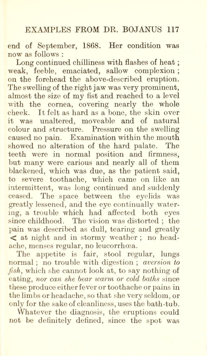end of September, 1868. Her condition was now as follows : Long continued chilliness with flashes of heat; weak, feeble, emaciated, sallow complexion ; on the forehead the above-described eruption. The swelling of the right jaw was very prominent, almost the size of my fist and reached to a level with the cornea, covering nearly the whole cheek. It felt as hard as a bone, the skin over it was unaltered, moveable and of natural colour and structure. Pressure on the swelling caused no pain. Examination within the mouth showed no alteration of the hard palate. The teeth were in normal position and firmness, but many were carious and nearly all of them blackened, which was due, as the patient said, to severe toothache, which came on like an intermittent, was long continued and suddenly ceased. The space between the eyelids was greatly lessened, and the eye continually water¬ ing, a trouble which had affected both eyes since childhood. The vision was distorted ; the pain was described as dull, tearing and greatly < at night and in stormy weather ; no head¬ ache, menses regular, no leucorrhoea. The appetite is fair, stool regular, lungs normal; no trouble with digestion ; aversion to fish, which she cannot look at, to say nothing of eating, nor can she bear warm or cold, baths since these produce either fever or toothache or pains in the limbs or headache, so that she very seldom, or only for the sake of cleanliness, uses the bath-tub. Whatever the diagnosis, the eruptions could not be definitely defined, since the spot was