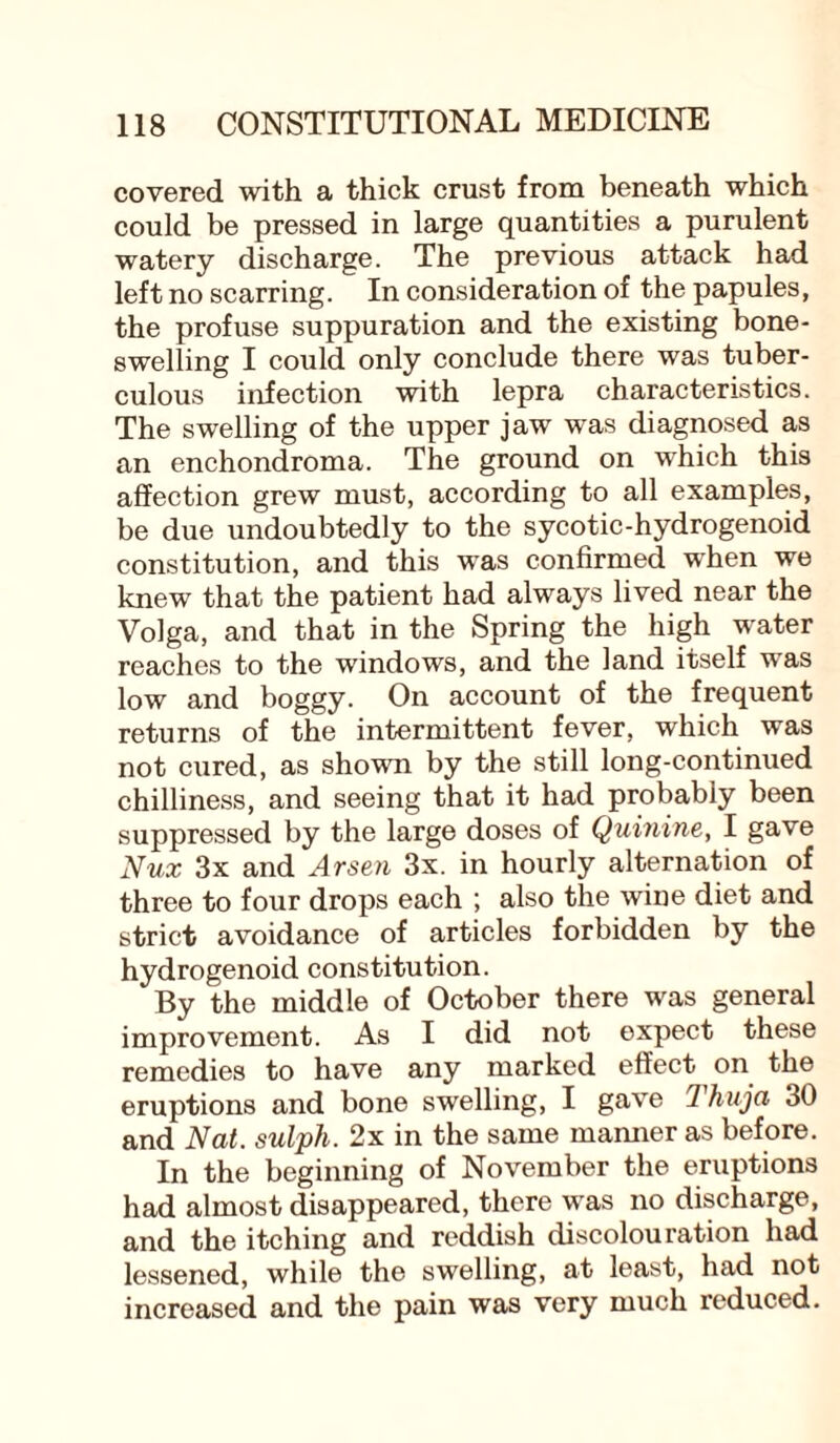 covered with a thick crust from beneath which could be pressed in large quantities a purulent watery discharge. The previous attack had left no scarring. In consideration of the papules, the profuse suppuration and the existing bone¬ swelling I could only conclude there was tuber¬ culous infection with lepra characteristics. The swelling of the upper jaw was diagnosed as an enchondroma. The ground on which this affection grew must, according to all examples, be due undoubtedly to the sycotic-hydrogenoid constitution, and this was confirmed when we knew that the patient had always lived near the Volga, and that in the Spring the high water reaches to the windows, and the land itself was low and boggy. On account of the frequent returns of the intermittent fever, which was not cured, as shown by the still long-continued chilliness, and seeing that it had probably been suppressed by the large doses of Quinine, I gave Nux 3x and Arsen 3x. in hourly alternation of three to four drops each ; also the wine diet and strict avoidance of articles forbidden by the hydrogenoid constitution. By the middle of October there was general improvement. As I did not expect these remedies to have any marked effect on the eruptions and bone swelling, I gave Thuja 30 and Nat. sulph. 2x in the same manner as before. In the beginning of November the eruptions had almost disappeared, there was no discharge, and the itching and reddish discolouration had lessened, while the swelling, at least, had not increased and the pain was very much reduced.