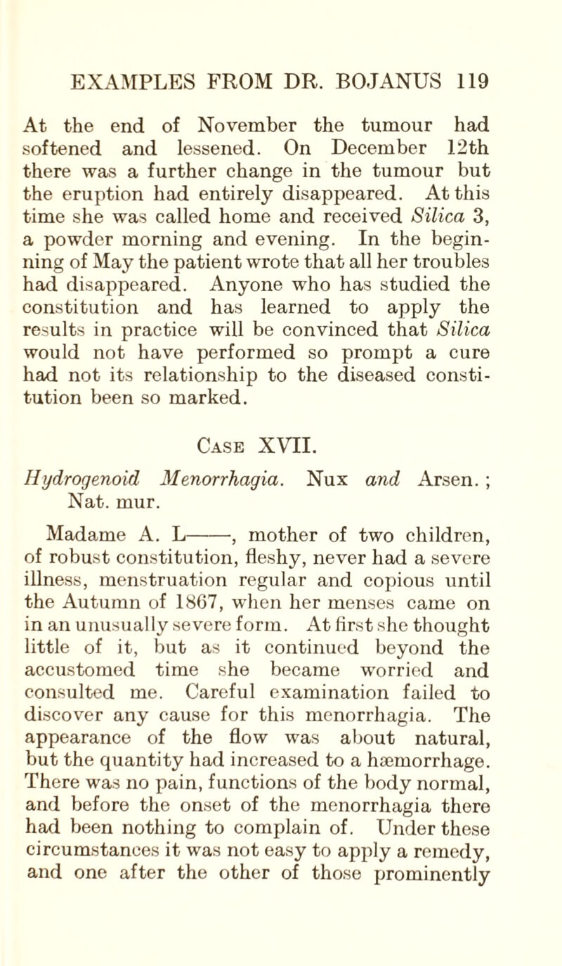 At the end of November the tumour had softened and lessened. On December 12th there was a further change in the tumour but the eruption had entirely disappeared. At this time she was called home and received Silica 3, a powder morning and evening. In the begin¬ ning of May the patient wrote that all her troubles had disappeared. Anyone who has studied the constitution and has learned to apply the results in practice will be convinced that Silica would not have performed so prompt a cure had not its relationship to the diseased consti¬ tution been so marked. Case XVII. Hydrogenoid Menorrhagia. Nux and Arsen. ; Nat. mur. Madame A. L-, mother of two children, of robust constitution, fleshy, never had a severe illness, menstruation regular and copious until the Autumn of 1867, when her menses came on in an unusually severe form. At first she thought little of it, but as it continued beyond the accustomed time she became worried and consulted me. Careful examination failed to discover any cause for this menorrhagia. The appearance of the flow was about natural, but the quantity had increased to a htemorrhage. There was no pain, functions of the body normal, and before the onset of the menorrhagia there had been nothing to complain of. Under these circumstances it was not easy to apply a remedy, and one after the other of those prominently