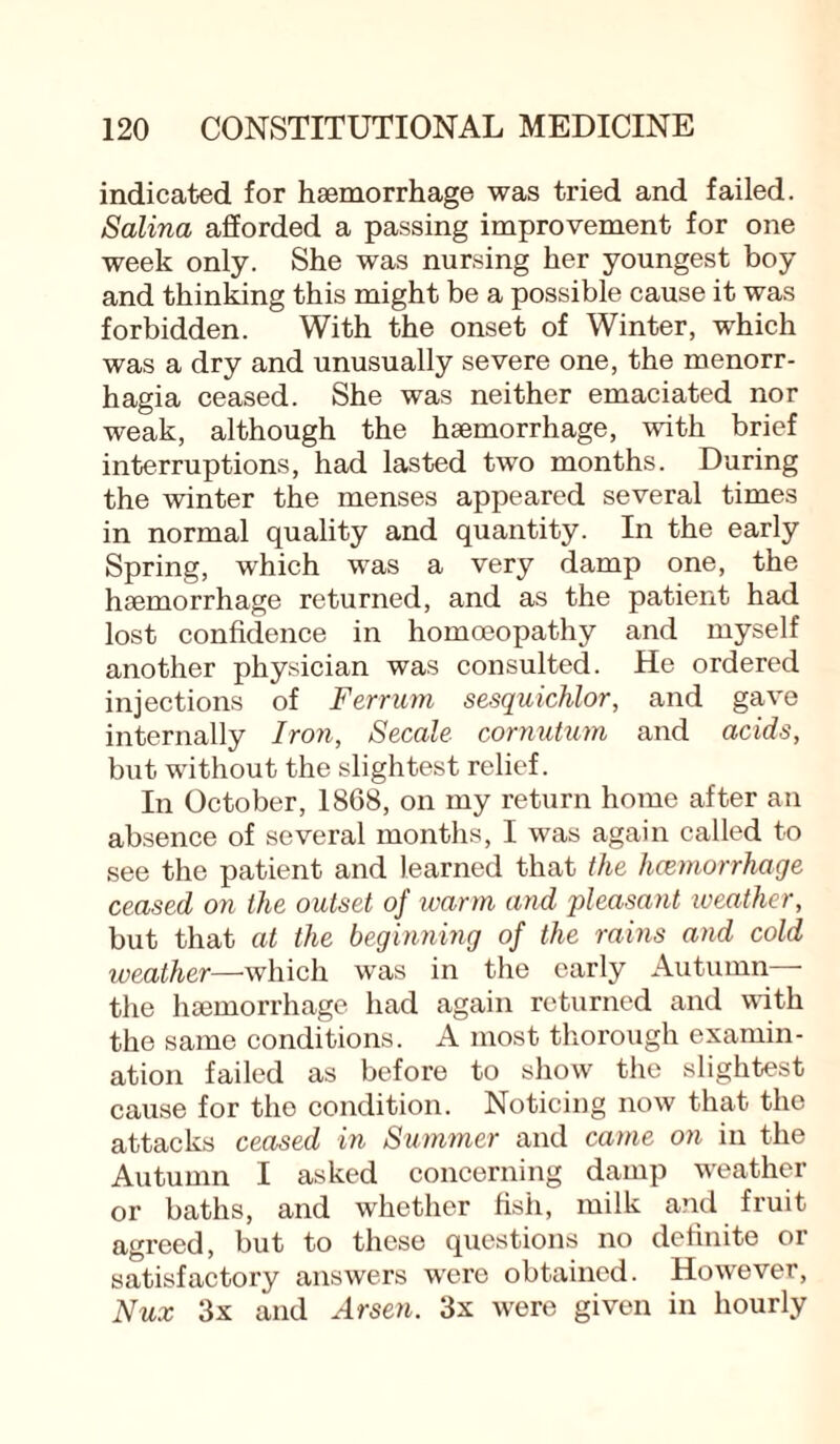 indicated for haemorrhage was tried and failed. Salina afforded a passing improvement for one week only. She was nursing her youngest boy and thinking this might be a possible cause it was forbidden. With the onset of Winter, which was a dry and unusually severe one, the menorr¬ hagia ceased. She was neither emaciated nor weak, although the haemorrhage, with brief interruptions, had lasted two months. During the winter the menses appeared several times in normal quality and quantity. In the early Spring, which was a very damp one, the haemorrhage returned, and as the patient had lost confidence in homoeopathy and myself another physician was consulted. He ordered injections of F err urn sesquichlor, and gave internally Iron, Secale cornutum and acids, but without the slightest relief. In October, 1868, on my return home after an absence of several months, I was again called to see the patient and learned that the hcemorrhage ceased on the outset of warm and pleasant weather, but that at the beginning of the rains and cold weather—which was in the early Autumn— the haemorrhage had again returned and with the same conditions. A most thorough examin¬ ation failed as before to show the slightest cause for the condition. Noticing now that the attacks ceased in Summer and came on in the Autumn I asked concerning damp weather or baths, and whether fish, milk and fruit agreed, but to these questions no definite or satisfactory answers were obtained. However, Nux 3x and Arsen. 3x were given in hourly