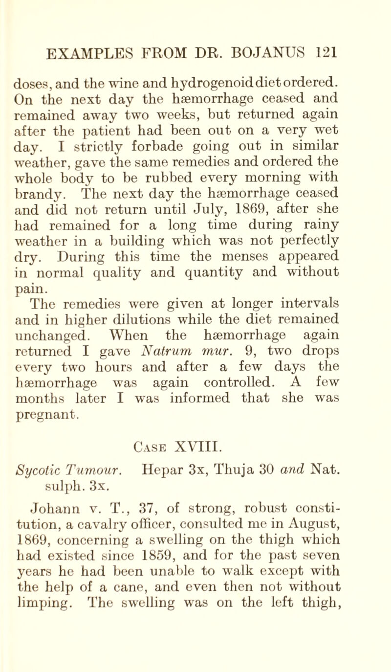 doses, and the wine and hydrogenoid diet ordered. On the next day the haemorrhage ceased and remained away two weeks, but returned again after the patient had been out on a very wet day. I strictly forbade going out in similar weather, gave the same remedies and ordered the whole body to be rubbed every morning with brandy. The next day the haemorrhage ceased and did not return until July, 1869, after she had remained for a long time during rainy weather in a building which was not perfectly dry. During this time the menses appeared in normal quality and quantity and without pain. The remedies were given at longer intervals and in higher dilutions while the diet remained unchanged. When the haemorrhage again returned I gave Natrum mur. 9, two drops every two hours and after a few days the haemorrhage was again controlled. A few months later I was informed that she was pregnant. Case XVIII. Sycotic Tumour. Hepar 3x, Thuja 30 and Nat. sulph. 3x. Johann v. T., 37, of strong, robust consti¬ tution, a cavalry officer, consulted me in August, 1869, concerning a swelling on the thigh which haul existed since 1859, and for the past seven years he had been unable to walk except with the help of a cane, and even then not without limping. The swelling was on the left thigh,