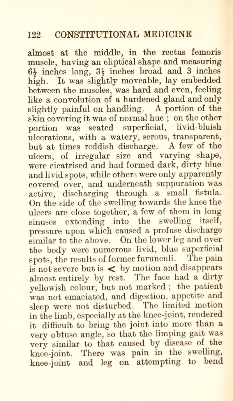 almost at the middle, in the rectus femoris muscle, having an eliptical shape and measuring 6| inches long, inches broad and 3 inches high. It was slightly moveable, lay embedded between the muscles, was hard and even, feeling like a convolution of a hardened gland and only slightly painful on handling. A portion of the skin covering it was of normal hue ; on the other portion was seated superficial, livid-bluish ulcerations, with a watery, serous, transparent, but at times reddish discharge. A few of the ulcers, of irregular size and varying shape, were cicatrised and had formed dark, dirty blue and livid spots, while others were only apparently covered over, and underneath suppuration was active, discharging through a small fistula. On the side of the swelling towards the knee the ulcers are close together, a few of them in long sinuses extending into the swelling itself, pressure upon which caused a profuse discharge similar to the above. On the lower leg and over the body were numerous livid, blue superficial spots, the results of former furunculi. The pain is not severe but is < by motion and disappears almost entirely by rest. The face had a dirty yellowish colour, but not marked ; the patient was not emaciated, and digestion, appetite and sleep were not disturbed. The limited motion in the limb, especially at the knee-joint, rendered it difficult to bring the joint into more than a very obtuse angle, so that the limping gait was very similar to that caused by disease of the knee-joint. There was pain in the swelling, knee-joint and leg on attempting to bend