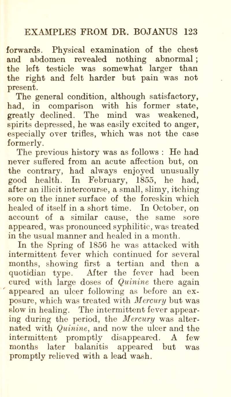 forwards. Physical examination of the chest and abdomen revealed nothing abnormal ; the left testicle was somewhat larger than the right and felt harder but pain was not present. The general condition, although satisfactory, had, in comparison with his former state, greatly declined. The mind was weakened, spirits depressed, he was easily excited to anger, especially over trifles, which was not the case formerly. The previous history was as follows : He had never suffered from an acute affection but, on the contrary, had always enjoyed unusually good health. In February, 1855, he had, after an illicit intercourse, a small, slimy, itching sore on the inner surface of the foreskin which healed of itself in a short time. In October, on account of a similar cause, the same sore appeared, was pronounced syphilitic, was treated in the usual manner and healed in a month. In the Spring of 1856 he was attacked with intermittent fever which continued for several months, showing first a tertian and then a quotidian type. After the fever had been cured with large doses of Quinine there again appeared an ulcer following as before an ex¬ posure, which was treated with Mercury but was slow in healing. The intermittent fever appear¬ ing during the period, the Mercury was alter¬ nated with Quinine, and now the ulcer and the intermittent promptly disappeared. A few months later balanitis appeared but was promptly relieved with a lead wash.