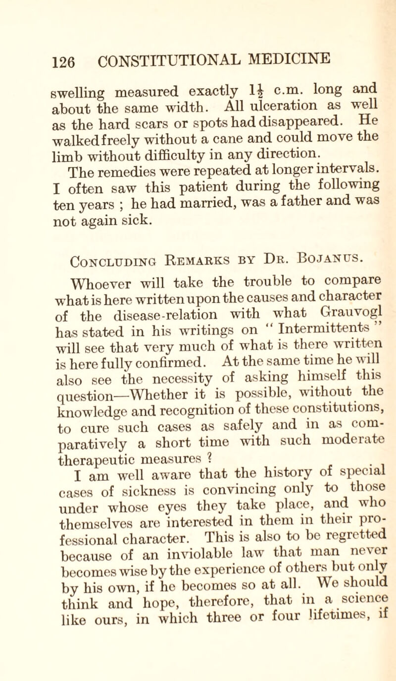 swelling measured exactly li c.m. long and about the same width. All ulceration as well as the hard scars or spots had disappeared. He walked freely without a cane and could move the limb without difficulty in any direction. The remedies were repeated at longer intervals. I often saw this patient during the following ten years ; he had married, was a father and was not again sick. Concluding Remarks by Dr. Bojanus. Whoever will take the trouble to compare what is here written upon the causes and character of the disease-relation with what Grauvogl has stated in his writings on “ Intermittent* ” will see that very much of what is there written is here fully confirmed. At the same time he w ill also see the necessity of asking himself this question—Whether it is possible, without the knowledge and recognition of these constitutions, to cure such cases as safely and in as com¬ paratively a short time with such moderate therapeutic measures ? I am well aware that the history of special cases of sickness is convincing only to those under whose eyes they take place, and who themselves are interested in them in theii pro¬ fessional character. This is also to be regretted because of an inviolable law that man never becomes wise by the experience of others but only by his own, if he becomes so at all. Me should think and hope, therefore, that in a science like ours, in which three or four lifetimes, if