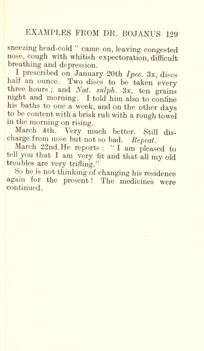 sneezing head-cold ’ came on, leaving congested nose, cough with whitish expectoration, difficult breathing and depression. I prescribed on January 20th Ipec. 3x, discs half an ounce. Two discs to be taken every three hours ; and Nat. sulph. 3x, ten grains night and morning. I told him also to confine his baths to one a week, and on the other days to be content with a brisk rub with a rough towel in the morning on rising. March 4th. Very much better. Still dis¬ charge from nose but not so bad. Repeat. March 22nd. He reports : “I am pleased to tell you that I am very fit and that all my old troubles are very trifling.” So he is not thinking of changing his residence again for the present ! The medicines were continued.