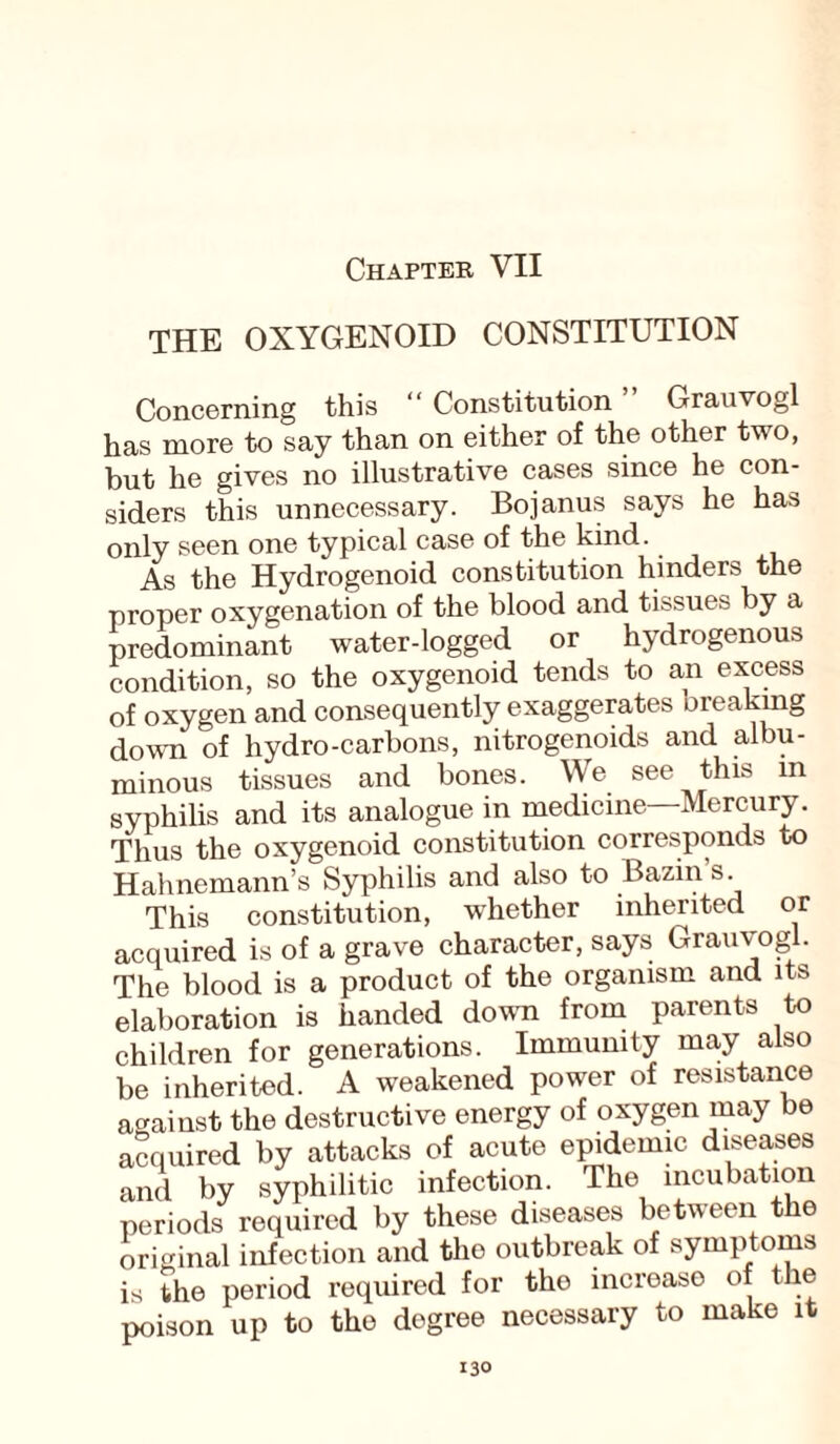 Chapter VII THE OXYGENOID CONSTITUTION Concerning this “ Constitution Grauvogl has more to say than on either of the other two, but he gives no illustrative cases since he con¬ siders this unnecessary. Bojanus says he has only seen one typical case of the kind. As the Hydrogenoid constitution hinders the proper oxygenation of the blood and tissues by a predominant water-logged or hydrogenous condition, so the oxygenoid tends to an excess of oxygen and consequently exaggerates breaking down of hydro-carbons, nitrogenoids and albu¬ minous tissues and bones. We see this m syphilis and its analogue in medicine—Mercury. Thus the oxygenoid constitution corresponds to Hahnemann’s Syphilis and also to Bazin’s. This constitution, -whether inherited or acquired is of a grave character, says Grauvogl. The blood is a product of the organism and its elaboration is handed down from parents to children for generations. Immunity may also be inherited. A weakened power of resistance against the destructive energy of oxygen may be acquired by attacks of acute epidemic diseases and by syphilitic infection. The incubation periods required by these diseases between t e original infection and the outbreak of symptoms is the period required for tho increase of the poison up to the degree necessary to make it