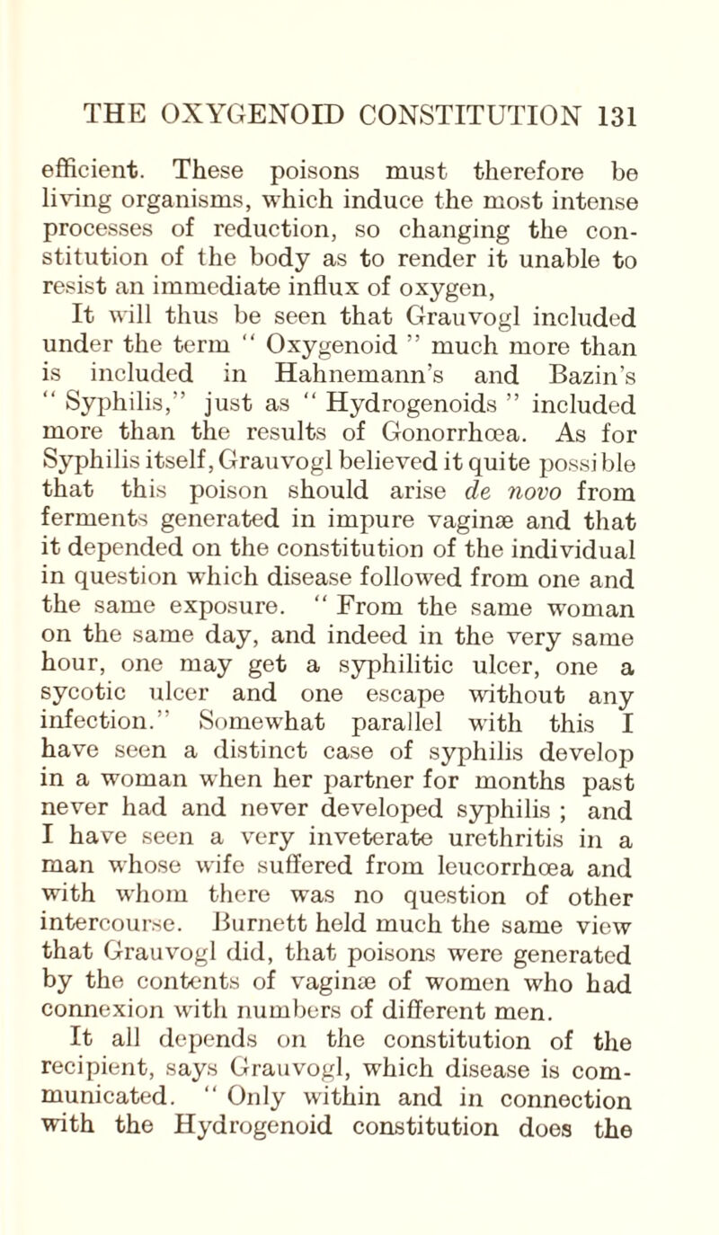 efficient. These poisons must therefore be living organisms, which induce the most intense processes of reduction, so changing the con¬ stitution of the body as to render it unable to resist an immediate influx of oxygen, It will thus be seen that Grauvogl included under the term “ Oxygenoid ” much more than is included in Hahnemann’s and Bazin’s “ Syphilis,” just as “ Hydrogenoids ” included more than the results of Gonorrhoea. As for Syphilis itself, Grauvogl believed it quite possi ble that this poison should arise de novo from ferments generated in impure vaginae and that it depended on the constitution of the individual in question which disease followed from one and the same exposure. From the same woman on the same day, and indeed in the very same hour, one may get a syphilitic ulcer, one a sycotic ulcer and one escape without any infection.” Somewhat parallel with this I have seen a distinct case of syphilis develop in a woman when her partner for months past never had and never developed syphilis ; and I have seen a very inveterate urethritis in a man whose wife suffered from leucorrhcea and with whom there was no question of other intercourse. Burnett held much the same view that Grauvogl did, that poisons were generated by the contents of vaginae of women who had connexion with numbers of different men. It all depends on the constitution of the recipient, says Grauvogl, which disease is com¬ municated. “ Only within and in connection with the Hydrogenoid constitution does the
