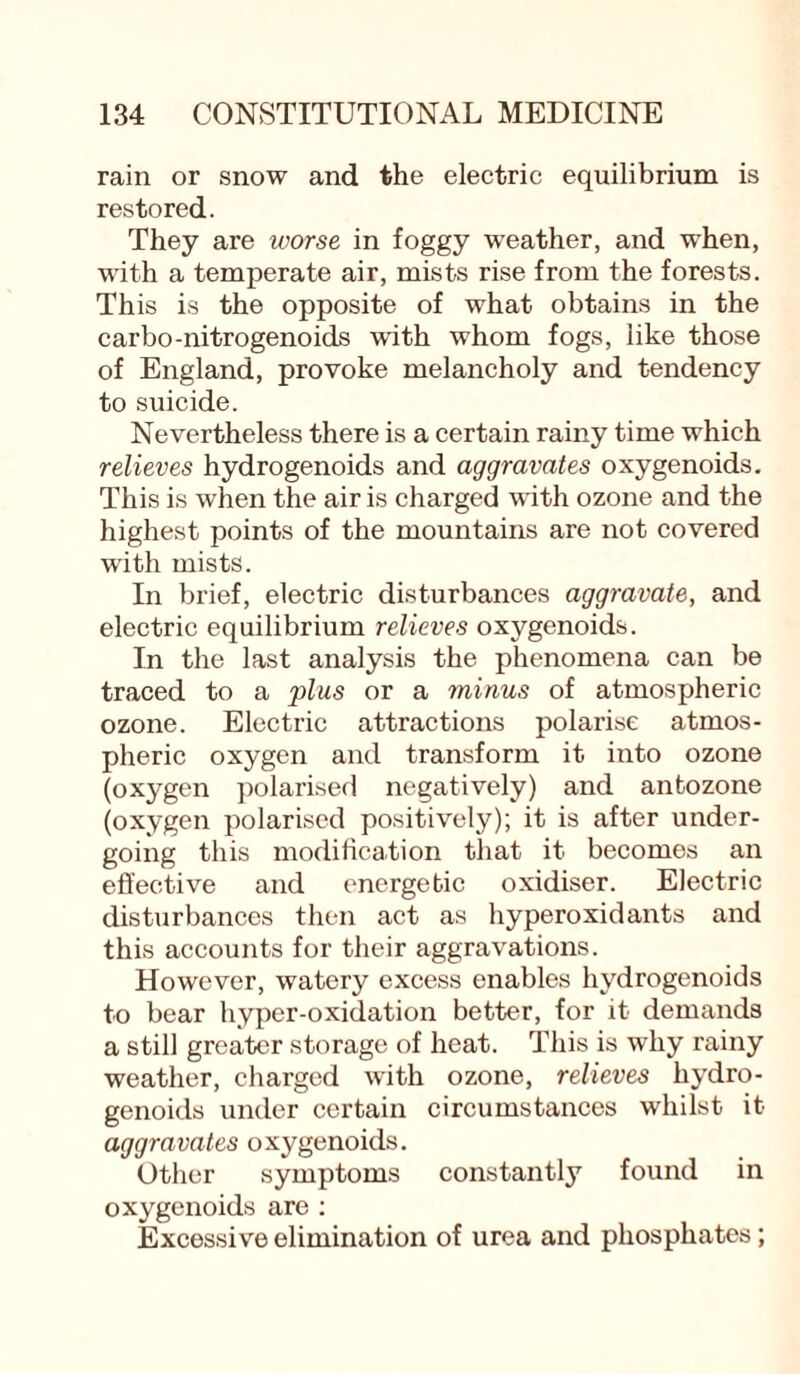 rain or snow and the electric equilibrium is restored. They are ivorse in foggy weather, and when, with a temperate air, mists rise from the forests. This is the opposite of what obtains in the carbo-nitrogenoids with whom fogs, like those of England, provoke melancholy and tendency to suicide. Nevertheless there is a certain rainy time which relieves hydrogenoids and aggravates oxygenoids. This is when the air is charged with ozone and the highest points of the mountains are not covered with mists. In brief, electric disturbances aggravate, and electric equilibrium relieves oxygenoids. In the last analysis the phenomena can be traced to a or a wi/ms of atmospheric ozone. Electric attractions polarise atmos¬ pheric oxygen and transform it into ozone (oxygen polarised negatively) and anbozone (oxygen polarised positively); it is after under¬ going this modification that it becomes an effective and energetic oxidiser. Electric disturbances then act as hyperoxidants and this accounts for their aggravations. However, watery excess enables hydrogenoids to bear hyper-oxidation better, for it demands a still greater storage of heat. This is why rainy weather, charged with ozone, relieves hydro¬ genoids under certain circumstances whilst it aggravates oxygenoids. Other symptoms constantly found in oxygenoids are : Excessive elimination of urea and phosphates ;