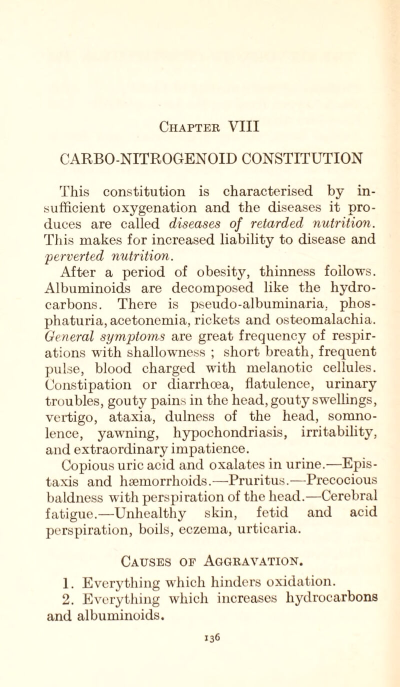 CARBO-NITROGENOID CONSTITUTION This constitution is characterised by in¬ sufficient oxygenation and the diseases it pro¬ duces are called diseases of retarded nutrition. This makes for increased liability to disease and perverted nutrition. After a period of obesity, thinness follows. Albuminoids are decomposed like the hydro¬ carbons. There is pseudo-albuminaria, phos- phaturia, acetonemia, rickets and osteomalachia. General symptoms are great frequency of respir¬ ations with shallowness ; short breath, frequent pulse, blood charged with melanotic cellules. Constipation or diarrhoea, flatulence, urinary troubles, gouty pains in the head, gouty swellings, vertigo, ataxia, dulness of the head, somno¬ lence, yawning, hypochondriasis, irritability, and extraordinary impatience. Copious uric acid and oxalates in urine.—Epis- taxis and haemorrhoids.-—-Pruritus.—Precocious baldness with perspiration of the head.—Cerebral fatigue.—Unhealthy skin, fetid and acid perspiration, boils, eczema, urticaria. Causes of Aggravation. 1. Everything which hinders oxidation. 2. Everything which increases hydrocarbons and albuminoids.