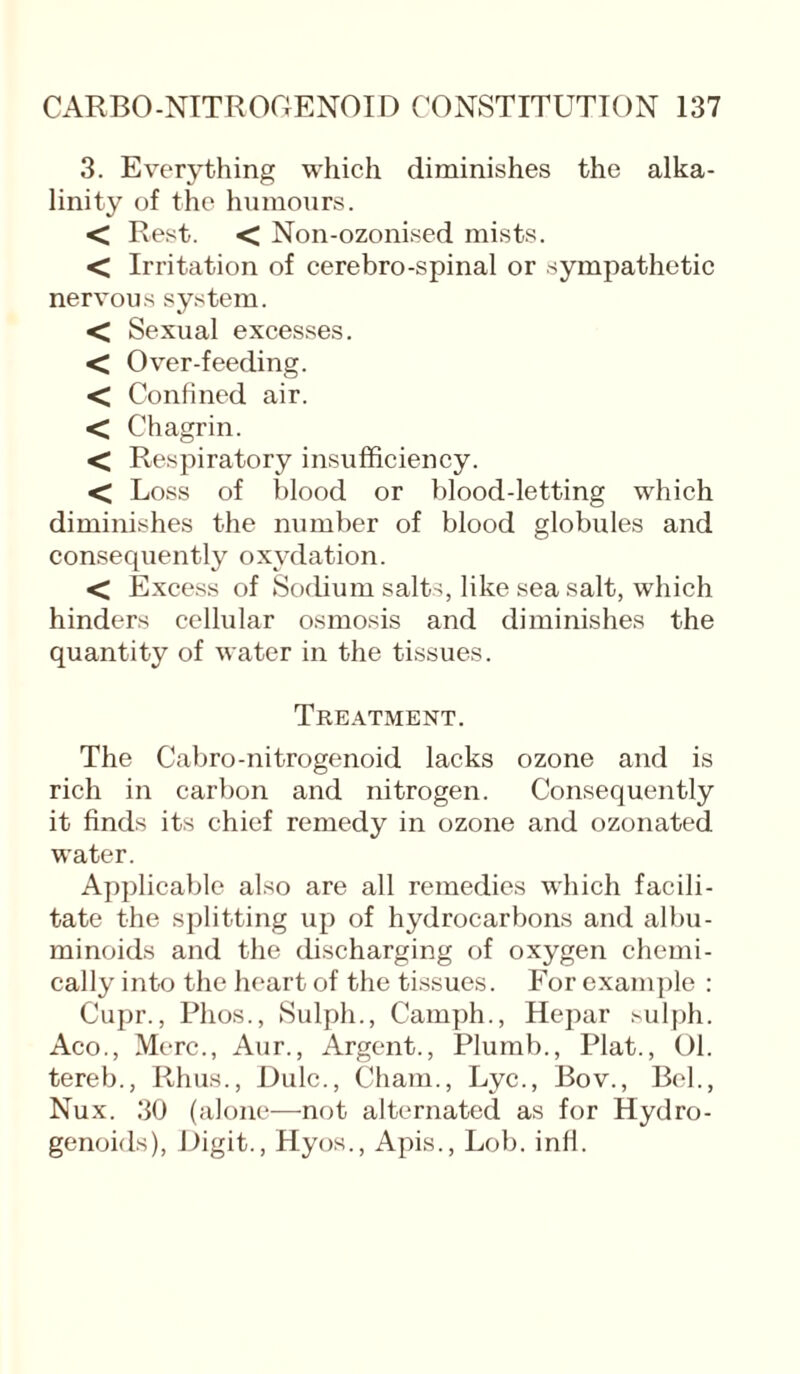 3. Everything which diminishes the alka¬ linity of the humours. < Rest. < Non-ozonised mists. < Irritation of cerebro-spinal or sympathetic nervous system. < Sexual excesses. < Over-feeding. < Confined air. < Chagrin. < Respiratory insufficiency. < Loss of blood or blood-letting which diminishes the number of blood globules and consequently oxydation. < Excess of Sodium salts, like sea salt, which hinders cellular osmosis and diminishes the quantity of water in the tissues. Treatment. The Cabro-nitrogenoid lacks ozone and is rich in carbon and nitrogen. Consequently it finds its chief remedy in ozone and ozonated water. Applicable also are all remedies which facili¬ tate the splitting up of hydrocarbons and albu¬ minoids and the discharging of oxygen chemi¬ cally into the heart of the tissues. For example : Cupr., Phos., Sulph., Camph., Hepar sulph. Aco., Merc., Aur., Argent., Plumb., Plat., 01. tereb., Rhus., Dulc., Cham., Lyc., Bov., Bel., Nux. 30 (alone—not alternated as for Hydro- genoids), Digit., Hyos., Apis., Lob. infi.