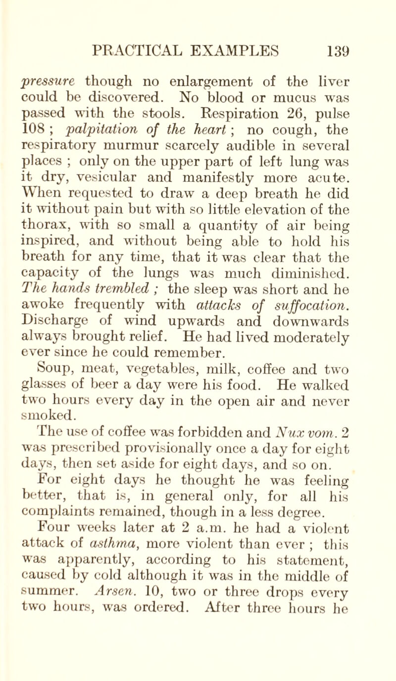 pressure though no enlargement of the liver could be discovered. No blood or mucus was passed with the stools. Respiration 26, pulse 108 ; palpitation of the heart; no cough, the respiratory murmur scarcely audible in several places ; only on the upper part of left lung was it dry, vesicular and manifestly more acute. When requested to draw a deep breath he did it without pain but with so little elevation of the thorax, with so small a quantity of air being inspired, and without being able to hold his breath for any time, that it was clear that the capacity of the lungs was much diminished. The hands trembled ; the sleep was short and he awoke frequently with attacks of suffocation. Discharge of wind upwards and downwards always brought relief. He had lived moderately ever since he could remember. Soup, meat, vegetables, milk, coffee and two glasses of beer a day were his food. He walked two hours every day in the open air and never smoked. The use of coffee was forbidden and Nux vom. 2 was prescribed provisionally once a day for eight days, then set aside for eight days, and so on. For eight days he thought he was feeling better, that is, in general only, for all his complaints remained, though in a less degree. Four weeks later at 2 a.m. he had a violent attack of asthma, more violent than ever ; this was apparently, according to his statement, caused by cold although it was in the middle of summer. Arsen. 10, two or three drops every two hours, was ordered. After three hours he