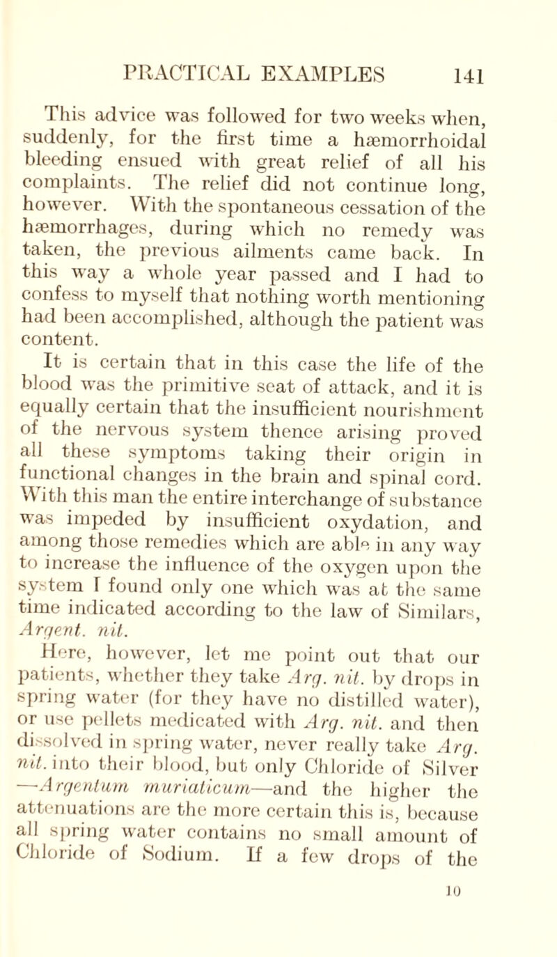 This advice was followed for two weeks when, suddenly, for the first time a haemorrhoidal bleeding ensued with great relief of all his complaints. The relief did not continue long, however. With the spontaneous cessation of the haemorrhages, during which no remedy was taken, the previous ailments came back. In this way a whole year passed and I had to confess to myself that nothing worth mentioning had been accomplished, although the patient was content. It is certain that in this case the life of the blood was the primitive seat of attack, and it is equally certain that the insufficient nourishment of the nervous system thence arising proved all these symptoms taking their origin in functional changes in the brain and spinal cord. With this man the entire interchange of substance was impeded by insufficient oxydation, and among those remedies which are able in any way to increase the influence of the oxygen upon the system T found only one which was at the same time indicated according to the law of Similars, Argent. nit. Here, however, let me point out that our patients, whether they take Arg. nit. by drops in spring water (for they have no distilled water), or use pellets medicated with Arg. nit. and then dissolved in spring water, never really take Arg. nit. into their blood, but only Chloride of Silver —Argentum rnuriaticum—and the higher the attenuations are the more certain this is, because all spring water contains no small amount of Chloride of Sodium. If a few drops of the