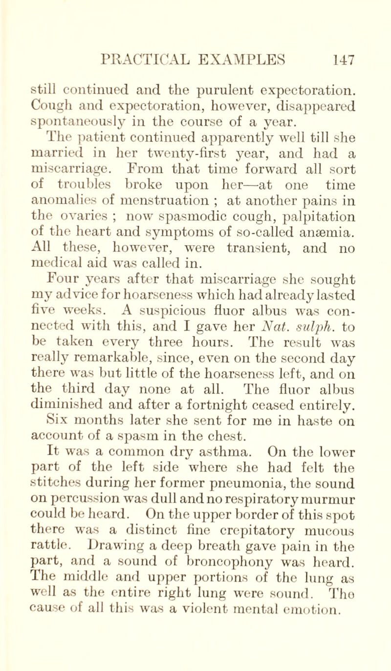 still continued and the purulent expectoration. Cough and expectoration, however, disappeared spontaneously in the course of a year. The patient continued apparently well till she married in her twenty-first year, and had a miscarriage. From that time forward all sort of troubles broke upon her—at one time anomalies of menstruation ; at another pains in the ovaries ; now spasmodic cough, palpitation of the heart and symptoms of so-called anaemia. All these, however, were transient, and no medical aid was called in. Four years after that miscarriage she sought my advice for hoarseness which had already lasted five weeks. A suspicious fluor albus was con¬ nected with this, and I gave her Nat. sulph. to be taken every three hours. The result was really remarkable, since, even on the second day there was but little of the hoarseness left, and on the third day none at all. The fluor albus diminished and after a fortnight ceased entirely. Six months later she sent for mo in haste on account of a spasm in the chest. It was a common dry asthma. On the lower part of the left side where she had felt the stitches during her former pneumonia, the sound on percussion was dull and no respiratory murmur could be heard. On the upper border of this spot there was a distinct fine crepitatory mucous rattle. Drawing a deep breath gave pain in the part, and a sound of broncophony was heard. The middle and upper portions of the lung as well as the entire right lung were sound. The cause of all this was a violent mental emotion.