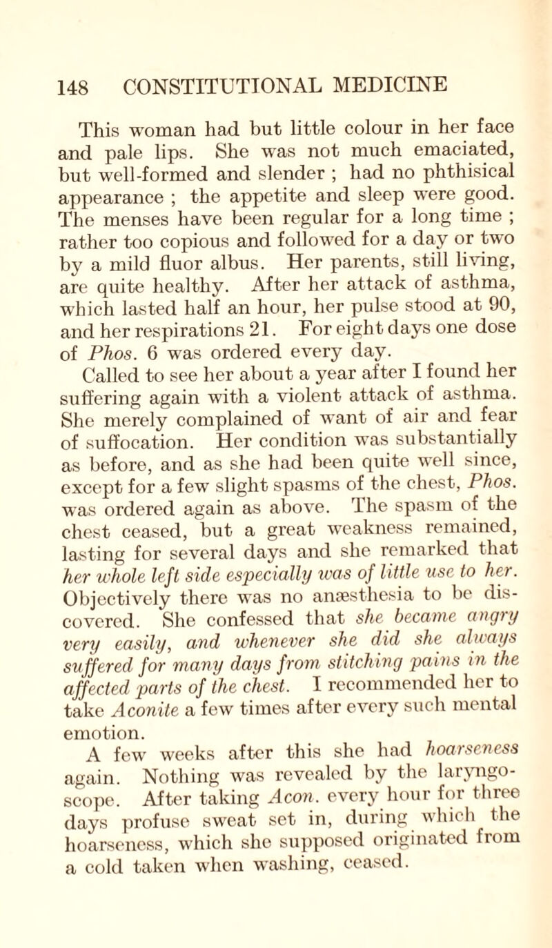 This woman had but little colour in her face and pale lips. She was not much emaciated, but well-formed and slender ; had no phthisical appearance ; the appetite and sleep were good. The menses have been regular for a long time ; rather too copious and followed for a day or two by a mild fluor albus. Her parents, still living, are quite healthy. After her attack of asthma, which lasted half an hour, her pulse stood at 90, and her respirations 21. For eight days one dose of Phos. 6 was ordered every day. Called to see her about a year after I found her suffering again with a violent attack of asthma. She merely complained of want of air and fear of suffocation. Her condition was substantially as before, and as she had been quite well since, except for a few slight spasms of the chest, Phos. was ordered again as above. The spasm of the chest ceased, but a great weakness remained, lasting for several days and she remarked that her whole left side especially was of little use to her. Objectively there was no anaesthesia to be dis¬ covered. She confessed that she became angry very easily, and whenever she did she always suffered for many days from stitching pains in the affected parts of the chest. I recommended her to take Aconite a few times after every such mental emotion. A few weeks after this she had hoarseness again. Nothing was revealed by the laryngo¬ scope. After taking Aeon, every hour for three days profuse sweat set in, during which the hoarseness, which she supposed originated from a cold taken when washing, ceased.