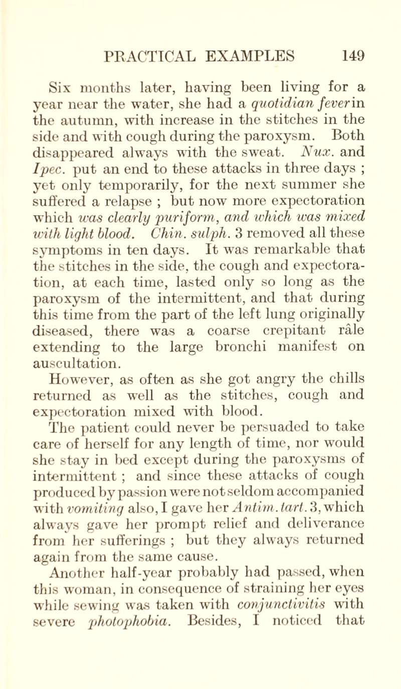 Six months later, having been living for a year near the water, she had a quotidian fever in the autumn, with increase in the stitches in the side and with cough during the paroxysm. Both disappeared always with the sweat. Nux. and Ipec. put an end to these attacks in three days ; yet only temporarily, for the next summer she suffered a relapse ; but now more expectoration which was clearly puriform, and which was mixed with light blood. Chin, sulph. 3 removed all these symptoms in ten days. It was remarkable that the stitches in the side, the cough and expectora¬ tion, at each time, lasted only so long as the paroxysm of the intermittent, and that during this time from the part of the left lung originally diseased, there was a coarse crepitant rale extending to the large bronchi manifest on auscultation. However, as often as she got angry the chills returned as well as the stitches, cough and expectoration mixed with blood. The patient could never be persuaded to take care of herself for any length of time, nor would she stay in bed except during the paroxysms of intermittent ; and since these attacks of cough produced by passion were not seldom accompanied with vomiting also, I gave her Antim. tart. 3, which always gave her prompt relief and deliverance from her sufferings ; but they always returned again from the same cause. Another half-year probably had passed, when this woman, in consequence of straining her eyes while sewing was taken with conjunctivitis with severe photophobia. Besides, I noticed that