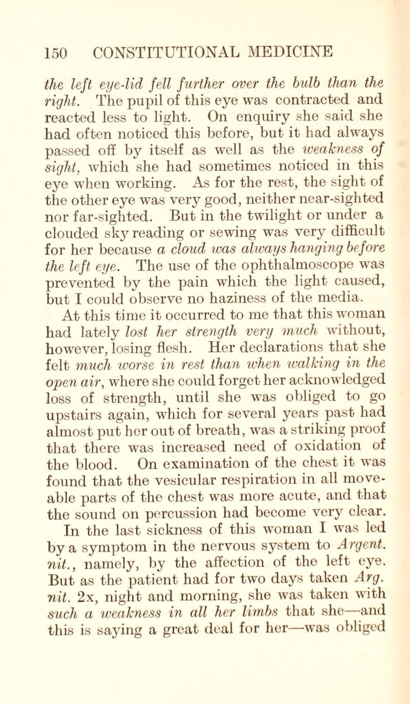 the left eye-lid fell further over the bulb than the right. The pupil of this eye was contracted and reacted less to light. On enquiry she said she had often noticed this before, but it had always passed off by itself as well as the weakness of sight, which she had sometimes noticed in this eye when working. As for the rest, the sight of the other eye was very good, neither near-sighted nor far-sighted. But in the twilight or under a clouded sky reading or sewing was very difficult for her because a cloud was alivays hanging before the left eye. The use of the ophthalmoscope was prevented by the pain which the light caused, but I could observe no haziness of the media. At this time it occurred to me that this woman had lately lost her strength very much without, however, losing flesh. Her declarations that she felt much ivorse in rest than when walking in the open air, where she could forget her acknowledged loss of strength, until she was obliged to go upstairs again, which for several years past had almost put her out of breath, was a striking proof that there was increased need of oxidation of the blood. On examination of the chest it was found that the vesicular respiration in all move- able parts of the chest was more acute, and that the sound on percussion had become very clear. In the last sickness of this woman I was led by a symptom in the nervous system to Argent, nit., namely, by the affection of the left eye. But as the patient had for two days taken Arg. nit. 2x, night and morning, she was taken with such a weakness in all her limbs that she and this is saying a great deal for her—was obliged