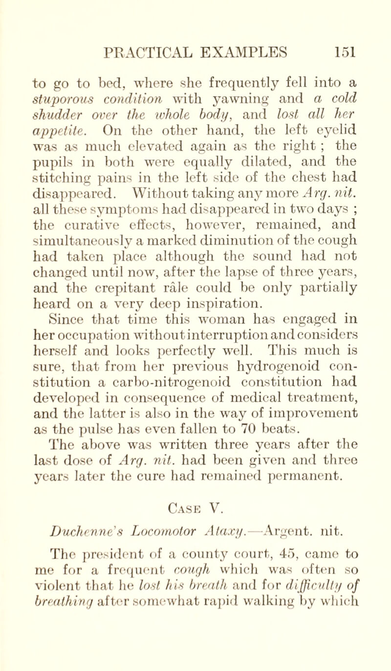 to go to bed, where she frequently fell into a stuporous condition with yawning and a cold shudder over the whole body, and lost all her appetite. On the other hand, the left eyelid was as much elevated again as the right ; the pupils in both were equally dilated, and the stitching pains in the left side of the chest had disappeared. Without taking any more Arg. nit. all these symptoms had disappeared in two days ; the curative effects, however, remained, and simultaneously a marked diminution of the cough had taken place although the sound had not changed until now, after the lapse of three years, and the crepitant rale could be only partially heard on a very deep inspiration. Since that time this woman has engaged in her occupation without interruption and considers herself and looks perfectly well. This much is sure, that from her previous hydrogenoid con¬ stitution a carbo-nitrogenoid constitution had developed in consequence of medical treatment, and the latter is also in the way of improvement as the pulse has even fallen to 70 beats. The above was written three years after the last dose of Arg. nit. had been given and three years later the cure had remained permanent. Case V. Duchenne’s Locomotor Ataxy.—Argent, nit. The president of a county court, 45, came to me for a frequent cough which was often so violent that he lost his breath and for difficulty of breathing after somewhat rapid walking by which