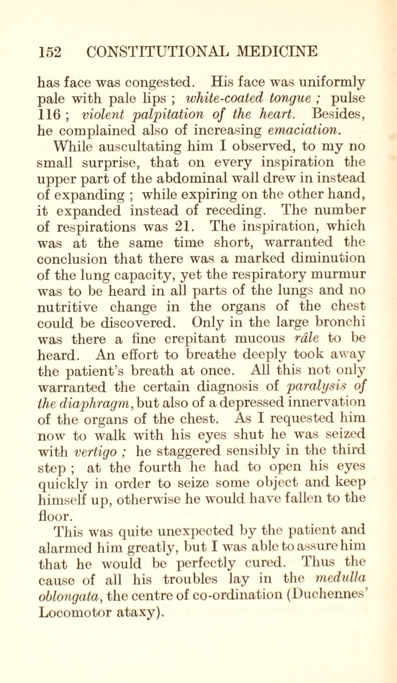 has face was congested. His face was uniformly pale with pale lips ; white-coated tongue ; pulse 116 ; violent palpitation of the heart. Besides, he complained also of increasing emaciation. While auscultating him I observed, to my no small surprise, that on every inspiration the upper part of the abdominal wall drew in instead of expanding ; while expiring on the other hand, it expanded instead of receding. The number of respirations was 21. The inspiration, which was at the same time short, warranted the conclusion that there was a marked diminution of the lung capacity, yet the respiratory murmur was to be heard in all parts of the lungs and no nutritive change in the organs of the chest could be discovered. Only in the large bronchi was there a fine crepitant mucous rale to be heard. An effort to breathe deeply took away the patient’s breath at once. All this not only warranted the certain diagnosis of paralysis of the diaphragm, but also of a depressed innervation of the organs of the chest. As I requested him now to walk with his eyes shut he was seized with vertigo ; he staggered sensibly in the third step ; at the fourth he had to open his eyes quickly in order to seize some object and keep himself up, otherwise he would have fallen to the floor. This was quite unexpected by the patient and alarmed him greatly, but I was able to assure him that he would be perfectly cured. Thus the cause of all his troubles lay in the medulla oblongata, the centre of co-ordination (Duchennes Locomotor ataxy).