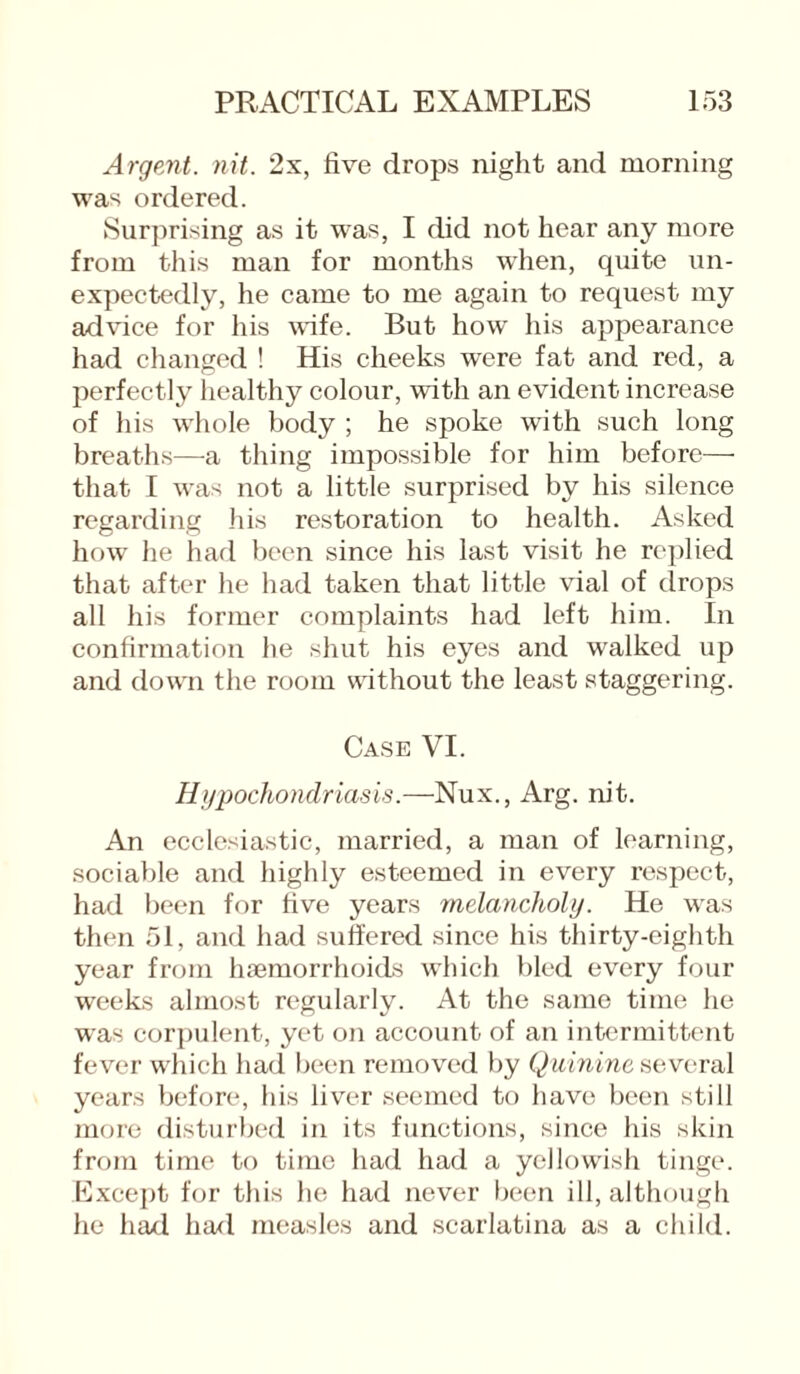 Argent, nit. 2x, five drops night and morning was ordered. Surprising as it was, I did not hear any more from this man for months when, quite un¬ expectedly, he came to me again to request my advice for his wife. But how his appearance had changed ! His cheeks were fat and red, a perfectly healthy colour, with an evident increase of his whole body ; he spoke with such long breaths—a thing impossible for him before— that I was not a little surprised by his silence regarding his restoration to health. Asked how he had been since his last visit he replied that after he had taken that little vial of drops all his former complaints had left him. In confirmation he shut his eyes and walked up and down the room without the least staggering. Case VI. Hypochondriasis.—Nux., Arg. nit. An ecclesiastic, married, a man of learning, sociable and highly esteemed in every respect, had been for five years melancholy. He was then 51, and had suffered since his thirty-eighth year from haemorrhoids which bled every four weeks almost regularly. At the same time he was corpulent, yet on account of an intermittent fever which had been removed by Quinine several years before, his liver seemed to have been still more disturbed in its functions, since his skin from time to time had had a yellowish tinge. Except for this lie had never been ill, although he had had measles and scarlatina as a child.