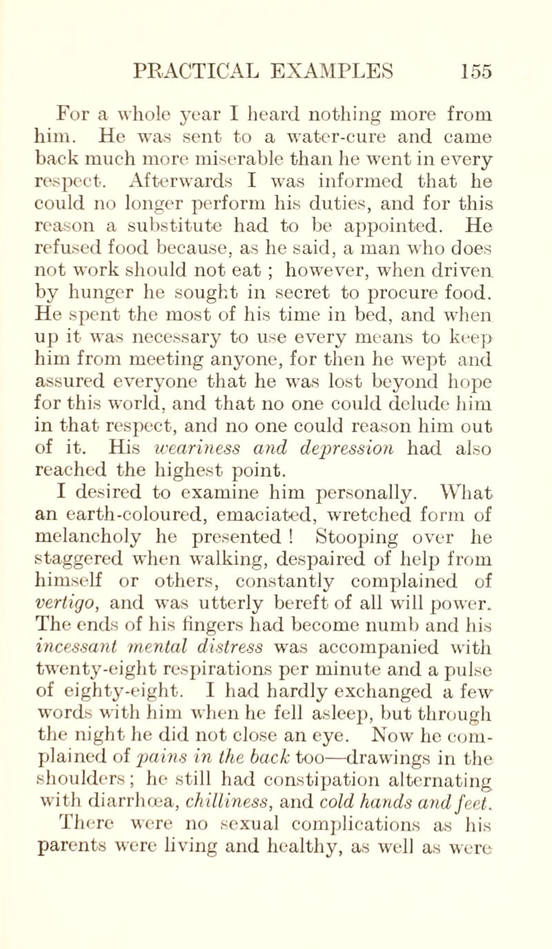 For a whole year I heard nothing more from him. He wras sent to a water-cure and came back much more miserable than he went in every respect. Afterwards I was informed that he could no longer perform his duties, and for this reason a substitute had to be appointed. He refused food because, as lie said, a man who does not wrork should not eat ; however, when driven by hunger he sought in secret to procure food. He spent the most of his time in bed, and when up it was necessary to use every means to keep him from meeting anyone, for then he wept and assured everyone that he was lost beyond hope for this world, and that no one could delude him in that respect, and no one could reason him out of it. His weariness and depression had also reached the highest point. I desired to examine him personally. What an earth-coloured, emaciated, wretched form of melancholy he presented ! Stooping over he staggered when walking, despaired of help from himself or others, constantly complained of vertigo, and was utterly bereft of all will power. The ends of his fingers had become numb and his incessant mental distress was accompanied with twenty-eight respirations per minute and a pulse of eighty-eight. I had hardly exchanged a few words with him when he fell asleep, but through the night he did not close an eye. Now he com¬ plained of pains in the back too—drawings in the shoulders; he still had constipation alternating with diarrhoea, chilliness, and cold hands and feet. There were no sexual complications as his parents were living and healthy, as well as were