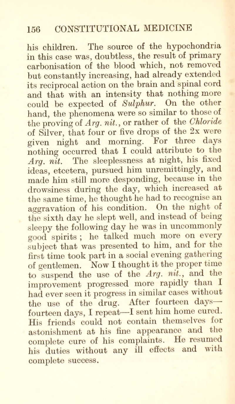 his children. The source of the hypochondria in this case was, doubtless, the result of primary carbonisation of the blood which, not removed but constantly increasing, had already extended its reciprocal action on the brain and spinal cord and that with an intensity that nothing more could be expected of Sulphur. On the other hand, the phenomena were so similar to those of the proving of Arg. nit., or rather of the Chloride of Silver, that four or five drops of the 2x were given night and morning. For three days nothing occurred that I could attribute to the Arg. nit. The sleeplessness at night, his fixed ideas, etcetera, pursued him unremittingly, and made him still more desponding, because in the drowsiness during the day, which increased at the same time, he thought he had to recognise an aggravation of his condition. On the night of the sixth day he slept well, and instead of being sleepy the following day he was in uncommonly good spirits ; he talked much more on every subject that was presented to him, and for the first time took part in a social evening gathering of gentlemen. Now I thought it the proper time to suspend the use of the Arg. nit., and the improvement progressed more rapidly than I had ever seen it progress in similar cases without the use of the drug. After fourteen days— fourteen days, I repeat—I sent him home cured. His friends could not contain themselves for astonishment at his line appearance and the complete cure of his complaints. He resumed his duties without any ill effects and with complete success.