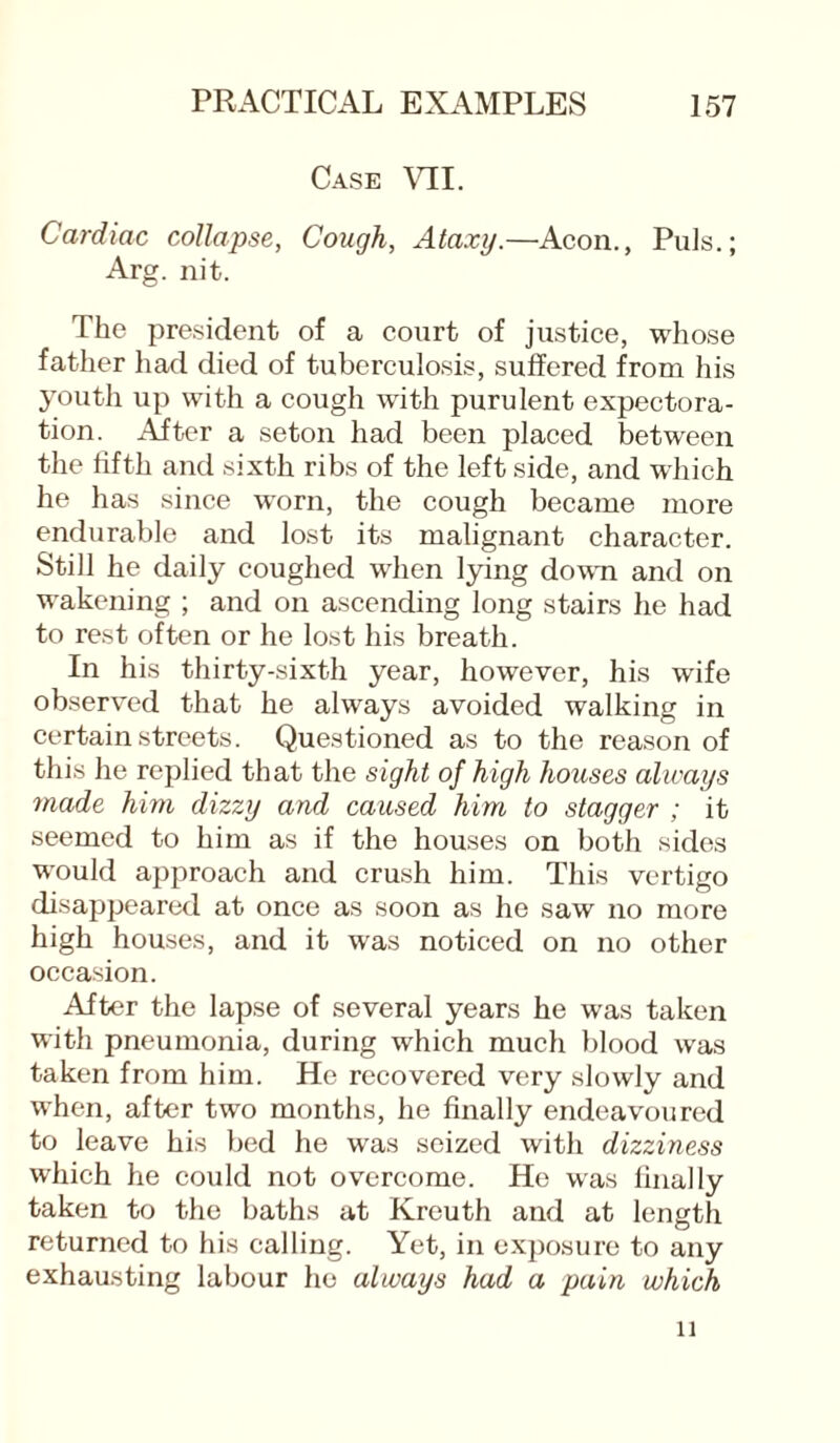 Case VII. Cardiac collapse, Cough, Ataxy.—Aeon., Puls.; Arg. nit. The president of a court of justice, whose father had died of tuberculosis, suffered from his youth up with a cough with purulent expectora¬ tion. After a seton had been placed between the fifth and sixth ribs of the left side, and which he has since worn, the cough became more endurable and lost its malignant character. Still he daily coughed when lying down and on wakening ; and on ascending long stairs he had to rest often or he lost his breath. In his thirty-sixth year, however, his wife observed that he always avoided walking in certain streets. Questioned as to the reason of this he replied that the sight of high houses always made him dizzy and caused him to stagger ; it seemed to him as if the houses on both sides would approach and crush him. This vertigo disappeared at once as soon as he saw no more high houses, and it was noticed on no other occasion. After the lapse of several years he was taken with pneumonia, during which much blood was taken from him. He recovered very slowly and when, after two months, he finally endeavoured to leave his bed he was seized with dizziness which he could not overcome. He was finally taken to the baths at Krouth and at length returned to his calling. Yet, in exposure to any exhausting labour he always had a pain which 11