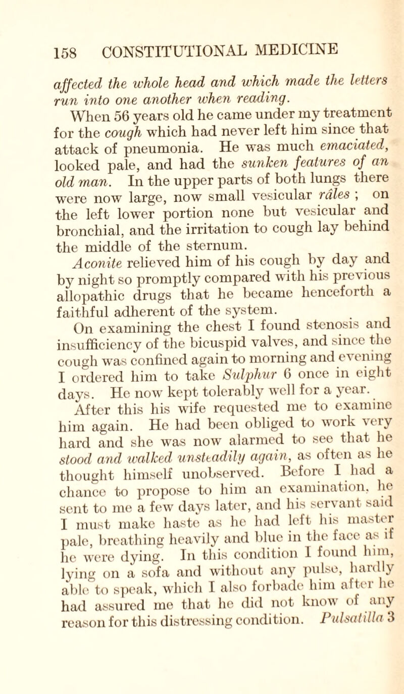 affected the whole head and which made the letters run into one another when reading. When 56 years old he came under my treatment for the cough which had never left him since that attack of pneumonia. He was much emaciated, looked pale, and had the sunken features of an old man. In the upper parts of both lungs there were now large, now small vesicular rales , on the left lower portion none but vesicular and bronchial, and the irritation to cough lay behind the middle of the sternum. Aconite relieved him of his cough by day and by night so promptly compared with his previous allopathic drugs that he became henceforth a faithful adherent of the system. On examining the chest I found stenosis and insufficiency of the bicuspid valves, and since the cough was confined again to morning and evening I ordered him to take Sulphur 6 once in eight days. He now kept tolerably well for a jear. After this his wife requested me to examine him again. He had been obliged to work nay hard and she was now alarmed to see that he stood and walked unsteadily again, as often as he thought himself unobserved. Before I had a chance to propose to him an examination, lie sent to me a few days later, and his servant said I must make haste as he had left his master pale, breathing heavily and blue in the face as if he were dying. In this condition 1 found him, lying on a sofa and without any pulse, hardly able to speak, which I also forbade him aftei lu had assured me that he did not know of any reason for this distressing condition. Pulsatilla 3