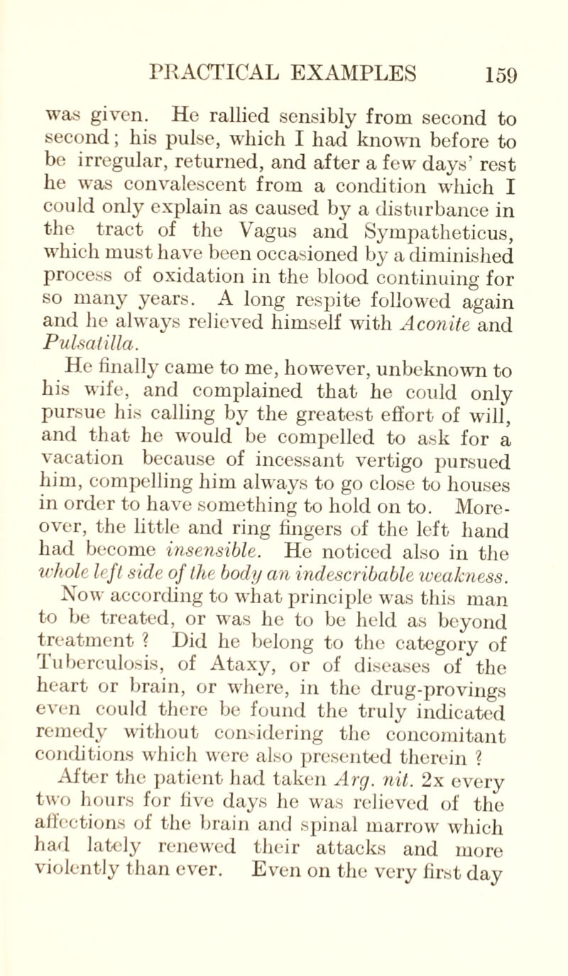 was given. He rallied sensibly from second to second; liis pulse, which I had known before to be irregular, returned, and after a few days’ rest he was convalescent from a condition which I could only explain as caused by a disturbance in the tract of the Vagus and Sympatheticus, which must have been occasioned by a diminished process of oxidation in the blood continuing for so many years. A long respite followed again and he always relieved himself with Aconite and Pulsatilla. He finally came to me, however, unbeknown to his wife, and complained that he could only pursue his calling by the greatest effort of will, and that he would be compelled to ask for a vacation because of incessant vertigo pursued him, compelling him always to go close to houses in order to have something to hold on to. More¬ over, the little and ring fingers of the left hand had become insensible. He noticed also in the whole left side of the body an indescribable iveakness. Now according to what principle was this man to be treated, or was he to be held as beyond treatment ? Did he belong to the category of Tuberculosis, of Ataxy, or of diseases of the heart or brain, or where, in the drug-provings even could there be found the truly indicated remedy without considering the concomitant conditions which were also presented therein ? After the patient had taken Arg. nit. 2x every two hours for five days he was relieved of the affections of the brain and spinal marrow which had lately renewed their attacks and more violently than ever. Even on the very first day