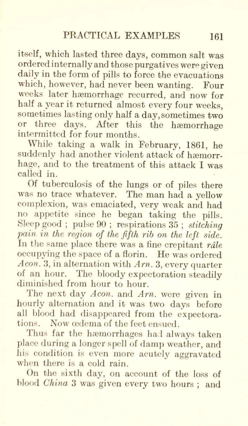 itself, which lasted three days, common salt was orderedinternallyand those purgatives were given daily in the form of pills to force the evacuations which, however, had never been wanting. Four weeks later haemorrhage recurred, and now for half a year it returned almost every four wreeks, sometimes lasting only half a day, sometimes two or three days. After this the haemorrhage intermitted for four months. While taking a walk in February, 1861, he suddenly had another violent attack of haemorr¬ hage, and to the treatment of this attack I was called in. Of tuberculosis of the lungs or of piles there was no trace whatever. The man had a yellow complexion, was emaciated, very weak and had no appetite since he began taking the pills. Sleep good ; pulse 90 ; respirations 35 ; stitching pain in the region of the fifth rib on the left side. In the same place there was a fine crepitant rale occupying the space of a florin. He was ordered Aeon. 3, in alternation with Am. 3, every quarter of an hour. The bloody expectoration steadily diminished from hour to hour. The next day Aeon, and Am. were given in hourly alternation and it was two days before all blood had disappeared from the expectora¬ tions . Now oedema of the feet ensued. Thus far the haemorrhages had always taken place during a longer spell of damp weather, and his condition is even more acutely aggravated when there is a cold rain. On the sixth day, on account of the loss of blood China 3 was given every two hours ; and