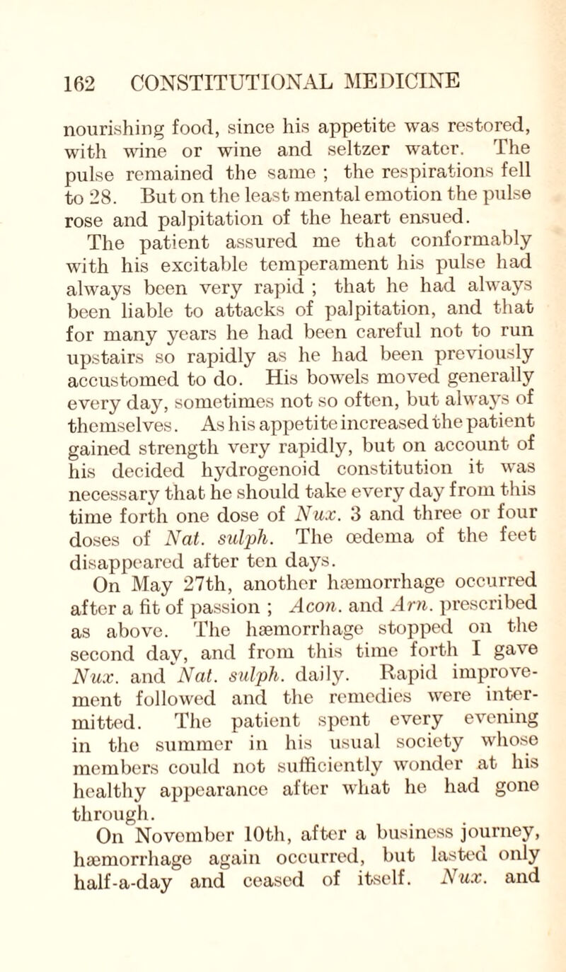 nourishing food, since his appetite was restored, with wine or wine and seltzer water. The pulse remained the same ; the respirations fell to 28. But on the least mental emotion the pulse rose and palpitation of the heart ensued. The patient assured me that conformably with his excitable temperament his pulse had always been very rapid ; that he had always been liable to attacks of palpitation, and that for many years he had been careful not to run upstairs so rapidly as he had been previously accustomed to do. His bowels moved generally every day, sometimes not so often, but always of themselves. As his appetite increased the patient gained strength very rapidly, but on account of his decided hydrogenoid constitution it was necessary that he should take every day from this time forth one dose of Nux. 3 and three or four doses of Nat. sulph. The oedema of the feet disappeared after ten days. On May 27th, another haemorrhage occurred after a fit of passion ; Aeon, and Am. prescribed as above. The haemorrhage stopped on the second day, and from this time forth I gave Nux. and''Nat. sulph. daily. Rapid improve¬ ment followed and the remedies were inter¬ mitted. The patient spent every evening in the summer in his usual society whose members could not sufficiently wonder at his healthy appearance after what he had gone through. On Novomber 10th, after a business journey, haemorrhage again occurred, but lasted only half-a-day and ceased of itself. Nux. and