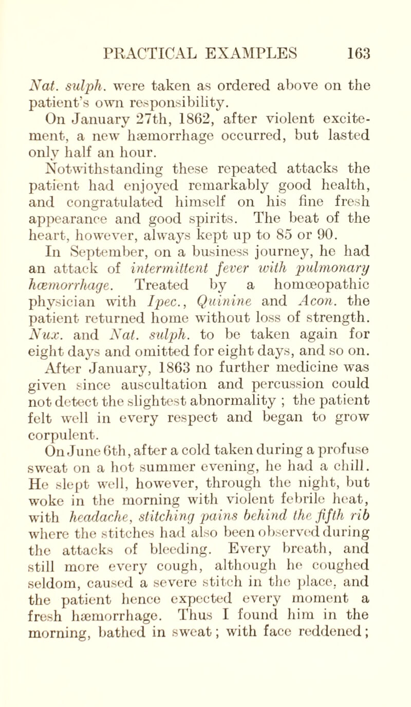 Nat. sulph. were taken as ordered above on the patient’s own responsibility. On January 27th, 1862, after violent excite¬ ment, a new haemorrhage occurred, but lasted only half an hour. Notwithstanding these repeated attacks the patient had enjoyed remarkably good health, and congratulated himself on his fine fresh appearance and good spirits. The beat of the heart, however, always kept up to 85 or 90. In September, on a business journey, he had an attack of intermittent fever with pulmonary haemorrhage. Treated by a homoeopathic physician with I pec., Quinine and Aeon, the patient returned home without loss of strength. Nux. and Nat. sulph. to be taken again for eight days and omitted for eight days, and so on. After January, 1863 no further medicine was given since auscultation and percussion could not detect the slightest abnormality ; the patient felt well in every respect and began to grow corpulent. On June 6th, after a cold taken during a profuse sweat on a hot summer evening, he had a chill. He slept well, however, through the night, but woke in the morning with violent febrile heat, with headache, stitching pains behind the fifth rib where the stitches had also been observed during the attacks of bleeding. Every breath, and still more every cough, although he coughed seldom, caused a severe stitch in the place, and the patient hence expected every moment a fresh haemorrhage. Thus I found him in the morning, bathed in sweat; with face reddened;