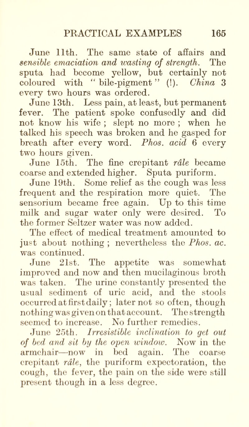 June 11th. The same state of affairs and sensible emaciation and toasting of strength. The sputa had become yellow, but certainly not coloured with “ bile-pigment ” (!). China 3 every two hours was ordered. June 13th. Less pain, at least, but permanent fever. The patient spoke confusedly and did not know his wife ; slept no more ; when he talked his speech was broken and he gasped for breath after every word. Phos. acid 6 every two hours given. June 15th. The fine crepitant rale became coarse and extended higher. Sputa puriform. June 19th. Some relief as the cough was less frequent and the respiration more quiet. The sensorium became free again. Up to this time milk and sugar water only were desired. To the former Seltzer water was now added. The effect of medical treatment amounted to just about nothing ; nevertheless the Phos. ac. was continued. June 21st. The appetite was somewhat improved and now and then mucilaginous broth was taken. The urine constantly presented the usual sediment of uric acid, and the stools occurred at firstdaily; later not so often, though nothing was given on that account. The strength seemed to increase. No further remedies. June 25th. Irresistible inclination to get out of bed and sit by the open window. Now in the armchair—now in bed again. The coarse crepitant rale, the puriform expectoration, the cough, the fever, the pain on the side were still present though in a less degree.