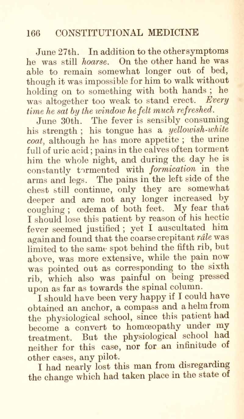 June 27th. In addition to the othersymptoms he was still hoarse. On the other hand he was able to remain somewhat longer out of bed, though it was impossible for him to walk without holding on to something with both hands ; he was altogether too weak to stand erect. Every time he sat by the window he felt much ref reshed. June 30th. The fever is sensibly consuming his strength ; his tongue has a yellowish-white coat, although he has more appetite ; the urine full of uric acid; pains in the calves often torment him the whole night, and during the day he is constantly tormented with formication in the arms and legs. The pains in the left side of the chest still continue, only they are somewhat deeper and are not any longer increased by coughing ; oedema of both feet. My fear that I should lose this patient by reason of his hectic fever seemed justified ; yet I auscultated him again and found that the coarse crepitant rale was limited to the same spot behind the fifth rib, but above, was more extensive, while the pain now was pointed out as corresponding to the sixth rib, which also was painful on being pressed upon as far as towards the spinal column. I should have been very happy if I could have obtained an anchor, a compass and a helm from the physiological school, since this patient had become a convert to homoeopathy under my treatment. But the physiological school had neither for this case, nor for an infinitude of other cases, any pilot. I had nearly lost this man from disregarding the change which had taken place in the state of