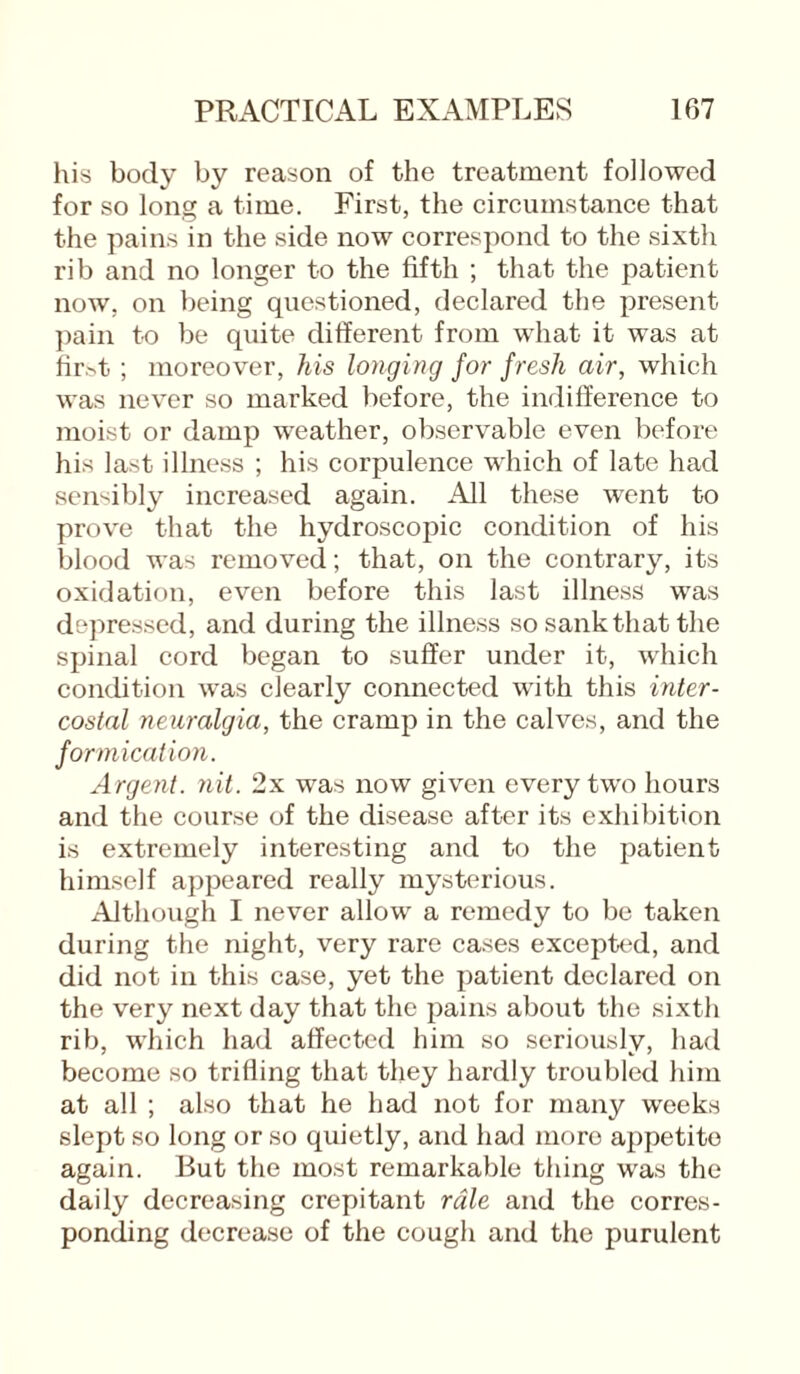his body by reason of the treatment followed for so long a time. First, the circumstance that the pains in the side now correspond to the sixth rib and no longer to the fifth ; that the patient now, on being questioned, declared the present pain to be quite different from what it was at fir>t ; moreover, his longing for fresh air, which was never so marked before, the indifference to moist or damp weather, observable even before his last illness ; his corpulence which of late had sensibly increased again. All these went to prove that the hydroscopic condition of his blood was removed; that, on the contrary, its oxidation, even before this last illness was depressed, and during the illness so sank that the spinal cord began to suffer under it, which condition was clearly connected with this inter¬ costal neuralgia, the cramp in the calves, and the formication. Argent, nit. 2x was now given every two hours and the course of the disease after its exhibition is extremely interesting and to the patient himself appeared really mysterious. Although I never allow a remedy to be taken during the night, very rare cases excepted, and did not in this case, yet the patient declared on the very next day that the pains about the sixth rib, which had affected him so seriously, had become so trilling that they hardly troubled him at all ; also that he had not for many weeks slept so long or so quietly, and had more appetite again. But the most remarkable tiling was the daily decreasing crepitant rale and the corres¬ ponding decrease of the cough and the purulent