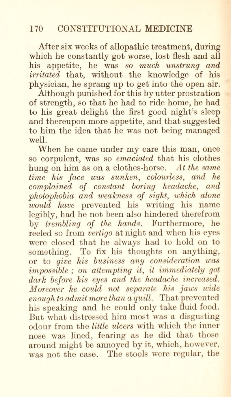 After six weeks of allopathic treatment, during which he constantly got worse, lost flesh and all his appetite, he was so much unstrung and irritated that, without the knowledge of his physician, he sprang up to get into the open air. Although punished for this by utter prostration of strength, so that he had to ride home, he had to his great delight the first good night’s sleep and thereupon more appetite, and that suggested to him the idea that he was not being managed well. When he came under my care this man, once so corpulent, was so emaciated that his clothes hung on him as on a clothes-horse. At the same time his face was sunken, colourless, and he complained of constant boring headache, and photophobia and weakness of sight, which alone would have prevented his writing his name legibly, had he not been also hindered therefrom by trembling of the hands. Furthermore, he reeled so from vertigo at night and when his eyes were closed that he always had to hold on to something. To fix his thoughts on anything, or to give his business any consideration was impossible ; on attempting it, it immediately got dark before his eyes and the headache increased. Moreover he could not separate his jaws wide enough to admit more than a quill. That prevented his speaking and he could only take fluid food. But what distressed him most was a disgusting odour from the little ulcers with which the inner nose was lined, fearing as he did that those around might bo annoyed by it, which, however, was not the case. The stools were regular, the