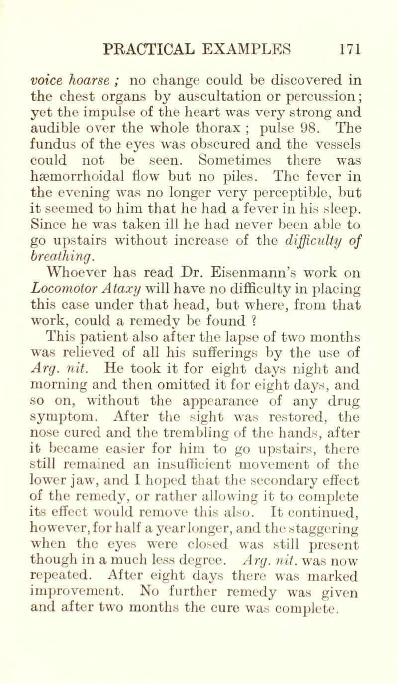 voice hoarse ; no change could be discovered in the chest organs by auscultation or percussion; yet the impulse of the heart was very strong and audible over the whole thorax ; pulse 98. The fundus of the eyes was obscured and the vessels could not be seen. Sometimes there was haemorrhoidal flow but no piles. The fever in the evening was no longer very perceptible, but it seemed to him that he had a fever in his sleep. Since he was taken ill he had never been able to go upstairs without increase of the difficulty of breathing. Whoever has read Dr. Eisenmann’s work on Locomotor Ataxy will have no difficulty in placing this case under that head, but where, from that work, could a remedy be found ? This patient also after the lapse of two months was relieved of all his sufferings by the use of Arg. nit. He took it for eight days night and morning and then omitted it for eight days, and so on, without the appearance of any drug symptom. After the sight was restored, the nose cured and the trembling of the hands, after it became easier for him to go upstairs, there still remained an insufficient movement of the lower jaw, and I hoped that the secondary effect of the remedy, or rather allowing it to complete its effect would remove this also. It continued, however, for half a year longer, and the staggering when the eyes were closed was still present though in a much less degree. Arg. nit. was now repeated. After eight days there was marked improvement. No further remedy was given and after two months the cure was complete.