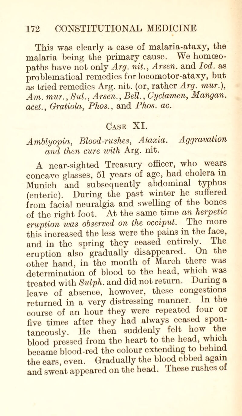 This was clearly a case of malaria-ataxy, the malaria being the primary cause. We homoeo¬ paths have not only Arg. nit., Arsen, and Iod. as problematical remedies for locomotor-ataxy, but as tried remedies Arg. nit. (or, rather Arg. mur.), Am. mur., Sul., Arsen., Bell., Cyclamen, Mangan. acet., Gratiola, Phos., and Phos. ac. Case XI. Amblyopia, Blood-rushes, Ataxia. Aggravation and then cure ivith Arg. nit. A near-sighted Treasury officer, who wears concave glasses, 51 years of age, had cholera in Munich and subsequently abdominal typhus (enteric). During the past winter he suffered from facial neuralgia and swelling of the bones of the right foot. At the same time an herpetic eruption was observed on the occiput. The more this increased the less were the pains in the face, and in the spring they ceased entirely. The eruption also gradually disappeared. On the other hand, in the month of March there was determination of blood to the head, which was treated with Sulph. and did not return. During a leave of absence, however, these congestions returned in a very distressing manner. In the course of an hour they were repeated four or five times after they had always ceased spon¬ taneously. He then suddenly felt how the blood pressed from the heart to the head, which became blood-red the colour extending to behind the ears, even. Gradually the blood ebbed again and sweat appeared on the head. These rushes of