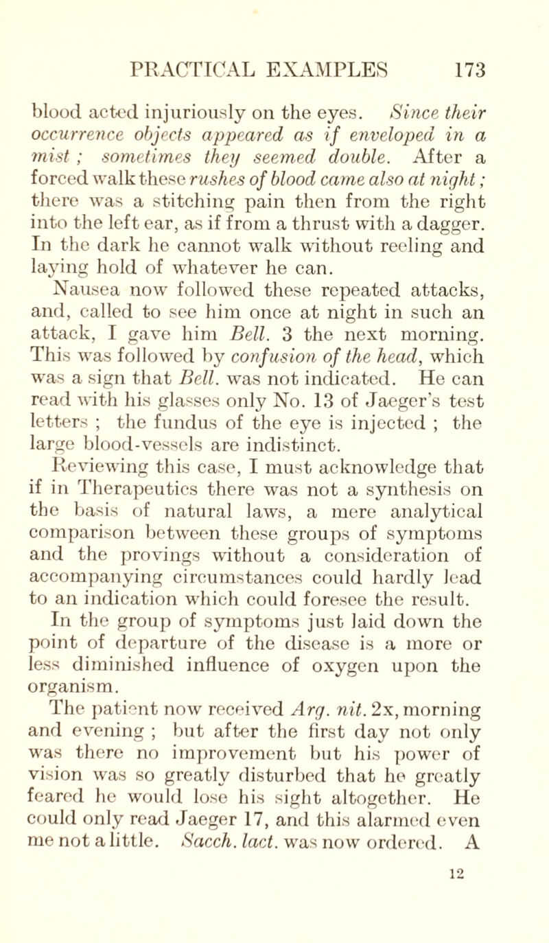 blood acted injuriously on the eyes. Since their occurrence objects appeared as if enveloped in a mist; sometimes they seemed double. After a forced walk these rushes of blood came also at night; there was a stitching pain then from the right into the left ear, as if from a thrust with a dagger. In the dark he cannot walk without reeling and laying hold of whatever he can. Nausea now followed these repeated attacks, and, called to see him once at night in such an attack, I gave him Bell. 3 the next morning. This was followed by conf usion of the head, which was a sign that Bell, was not indicated. He can read with his glasses only No. 13 of Jaeger’s test letters ; the fundus of the eye is injected ; the large blood-vessels are indistinct. Reviewing this case, I must acknowledge that if in Therapeutics there was not a synthesis on the basis of natural laws, a mere analytical comparison between these groups of symptoms and the provings without a consideration of accompanying circumstances could hardly lead to an indication which could foresee the result. In the group of symptoms just laid down the point of departure of the disease is a more or less diminished influence of oxygen upon the organism. The patient now received Arg. nit. 2x, morning and evening ; but after the first day not only was there no improvement but his power of vision was so greatly disturbed that he greatly feared he would lose his sight altogether. He could only read Jaeger 17, and this alarmed even me not a little. Sacch. lact. was now ordered. A 12