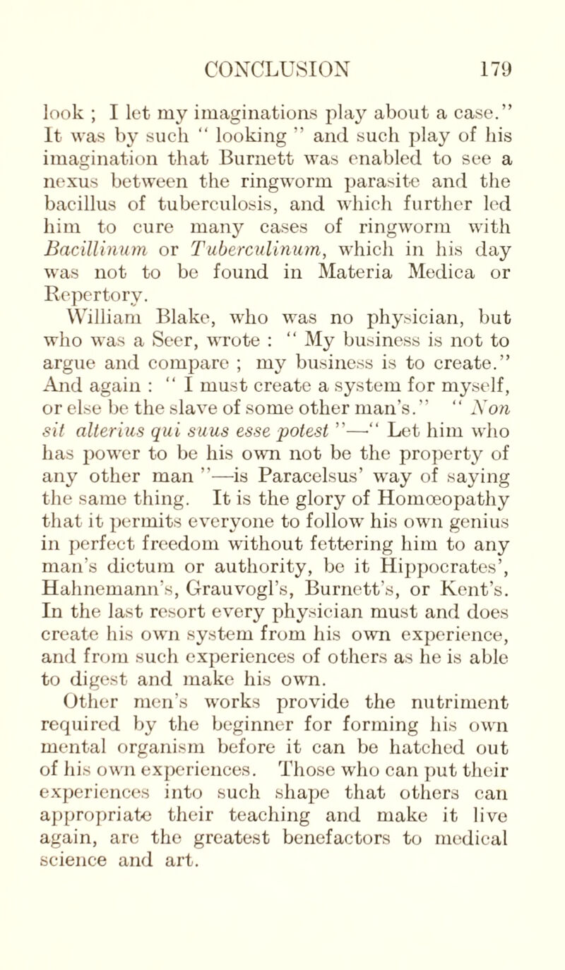 look ; I let my imaginations play about a case.” It was by such “ looking ” and such play of his imagination that Burnett was enabled to see a nexus between the ringworm parasite and the bacillus of tuberculosis, and which further led him to cure many cases of ringworm with Bacillinum or Tuberculinum, which in his day was not to be found in Materia Medica or Repertory. William Blake, who was no physician, but who was a Seer, wrote : “ My business is not to argue and compare ; my business is to create.” And again : “ I must create a system for myself, or else be the slave of some other man’s.” “ Non sit alterius qui suus esse potest ”—“ Let him who has power to be his own not be the property of any other man ”—-is Paracelsus’ way of saying the same thing. It is the glory of Homoeopathy that it permits everyone to follow his own genius in perfect freedom without fettering him to any man’s dictum or authority, be it Hippocrates’, Hahnemann’s, Grauvogl’s, Burnett’s, or Kent’s. In the last resort every physician must and does create his own system from his own experience, and from such experiences of others as he is able to digest and make his own. Other men’s works provide the nutriment required by the beginner for forming his own mental organism before it can be hatched out of his own experiences. Those who can put their experiences into such shape that others can appropriate their teaching and make it live again, are the greatest benefactors to medical science and art.