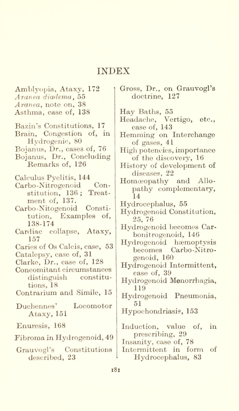 Amblyopia, Ataxy, 172 Aranea diaxlemu, 55 Aranea, note on, 38 Asthma, case of, 138 Bazin’s Constitutions, 17 Brain, Congestion of, in Hydrogenie, 80 Boianus, Dr., eases of, 76 Bojanus, Dr., Concluding Remarks of, 126 Calculus Pyelitis, 144 Carbo-Nitrogenoid Con¬ stitution, 136 ; Treat¬ ment of, 137. Carbo-Nitogenoid Consti¬ tution, Examples of, 138-174 Cardiac collapse, Ataxy, 157 Caries of Os Calcis, case, 53 Catalepsy, case of, 31 Clarke, Dr., case of, 128 Concomitant circumstances distinguish constitu¬ tions, 18 Contrarium and Simile, 15 Duchennes’ Locomotor Ataxy, 151 Enuresis, 168 Fibroma in Hydrogenoid, 49 Grauvogl’s Constitutions described, 23 Gross, Dr., on Grauvogl’s doctrine, 127 Hay Baths, 55 Headache, Vertigo, etc., case of, 143 Hemming on Interchange of gases, 41 High potencies, importance of the discovery, 16 History of development of diseases, 22 Homoeopathy and Allo¬ pathy complementary, 14 Hydrocephalus, 55 Hydrogenoid Constitution, ‘ 25, 76 Hydrogenoid becomes Car- bonitrogenoid, 146 Hydrogenoid haemoptysis becomes Carbo-Nitro¬ genoid, 160 Hydrogenoid Intermittent, case of, 39 Hydrogenoid Menorrhagia, 119 Hvdrogenoid Pneumonia, * 51 Hypochondriasis, 153 Induction, value of, in prescribing, 29 Insanity, case of, 78 Intermittent in form of Hydrocephalus, 83