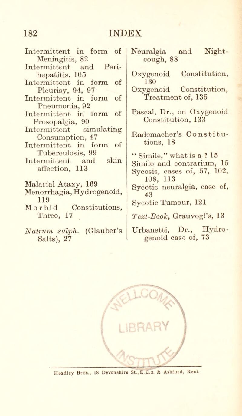 Intermittent in form of Meningitis, 82 Intermittent and Peri¬ hepatitis, 105 Intermittent in form of Pleurisy, 94, 97 Intermittent in form of Pneumonia, 92 Intermittent in form of Prosopalgia, 90 Intermittent simulating Consumption, 47 Intermittent in form of Tuberculosis, 99 Intermittent and skin affection, 113 Malarial Ataxy, 169 Menorrhagia, Hydrogenoid, 119 Morbid Constitutions, Three, 17 Natrum sulph. (Glauber’s Salts), 27 Neuralgia and Night- cough, 88 Oxygenoid Constitution, 130 Oxygenoid Constitution, Treatment of, 136 Pascal, Dr., on Oxygenoid Constitution, 133 Rademacher’s Constitu¬ tions, 18 “ Simile,” what is a ? 15 Simile and contrarium, 15 Sycosis, cases of, 57, 102, 108, 113 Sycotic neuralgia, case of, 43 Sycotic Tumour, 121 Text-Book, Grauvogl’s, 13 Urbanetti, Dr., Hydro¬ genoid case of, 73