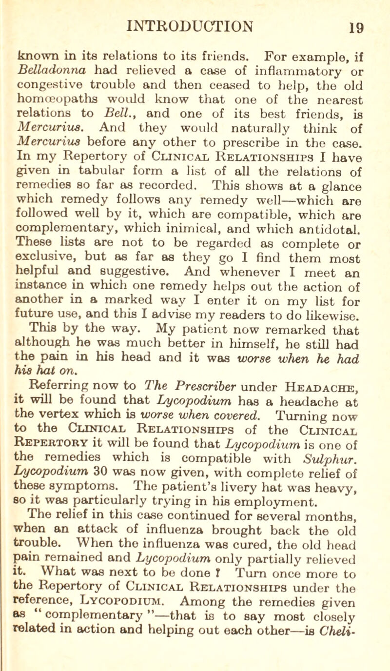 known in its relations to its friends. For example, if Belladonna had relieved a case of inflammatory or congestive trouble and then ceased to help, the old homoeopaths would know that one of the nearest relations to Bell., and one of its best friends, is Mercurius. And they would naturally think of Mercurius before any other to prescribe in the case. In my Repertory of Clinical Relationships I have given in tabular form a list of all the relations of remedies so far as recorded. This shows at a glance which remedy follows any remedy well—which are followed well by it, which are compatible, which are complementary, which inimical, and which antidotal. These lists are not to be regarded as complete or exclusive, but as far as they go I find them most helpful and suggestive. And whenever I meet an instance in which one remedy helps out the action of another in a marked way I enter it on my list for future use, and this I advise my readers to do likewise. This by the way. My patient now remarked that although he was much better in himself, he still had the pain in his head and it was worse when he had his hat on. Referring now to The Prescriber under Headache, it will be found that Lycopodium has a headache at the vertex which is worse when covered. Turning now to the Clinical Relationships of the Clinical Repertory it will be found that Lycopodium is one of the remedies which is compatible with Sulphur. Lycopodium 30 was now given, with complete relief of these symptoms. The patient’s livery hat was heavy, so it was particularly trying in his employment. The relief in this case continued for several months, when an attack of influenza brought back the old trouble. When the influenza was cured, the old head pain remained and Lycopodium only partially relieved It. What was next to bo done J Turn once more to the Repertory of Clinical Relationships under the reference, Lycopodium. Among the remedies given as “ complementary ”—that is to say most closely related in action and helping out each other—is Cheli-