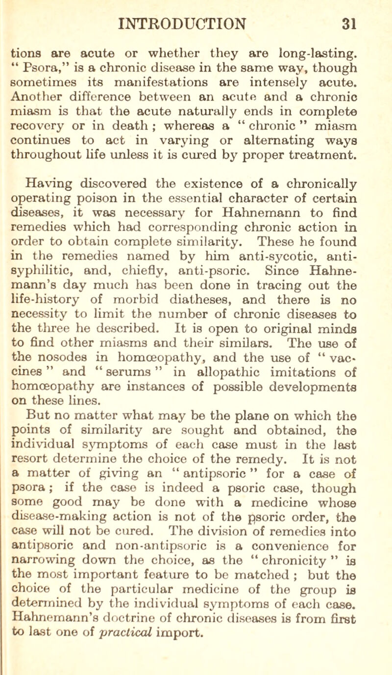 tions are acute or whether they are long-lasting. “ Psora,” is a chronic disease in the same way, though sometimes its manifestations are intensely acute. Another difference between an acute and a chronic miasm is that the acute naturally ends in complete recovery or in death ; whereas a “ chronic ” miasm continues to act in varying or alternating ways throughout life unless it is cured by proper treatment. Having discovered the existence of a chronically operating poison in the essential character of certain diseases, it was necessary for Hahnemann to find remedies which had corresponding chronic action in order to obtain complete similarity. These he found in the remedies named by him anti-sycotic, anti- syphilitic, and, chiefly, anti-psoric. Since Hahne¬ mann’s day much has been done in tracing out the life-history of morbid diatheses, and there is no necessity to limit the number of chronic diseases to the tliree he described. It is open to original minds to find other miasms and their similars. The use of the nosodes in homoeopathy, and the use of “ vac¬ cines ” and “ serums ” in allopathic imitations of homoeopathy are instances of possible developments on these lines. But no matter what may be the plane on which the points of similarity are sought and obtained, the individual symptoms of each case must in the last resort determine the choice of the remedy. It is not a matter of giving an “ antipsoric ” for a case of psora; if the case is indeed a psoric case, though some good may be done with a medicine whose disease-making action is not of the psoric order, the case will not be cured. The division of remedies into antipsoric and non-antipsoric is a convenience for narrowing down the choice, as the “ chronicity ” is the most important feature to be matched ; but the choice of the particular medicine of the group is determined by the individual symptoms of each case. Hahnemann’s doctrine of chronic diseases is from first to last one of practical import.