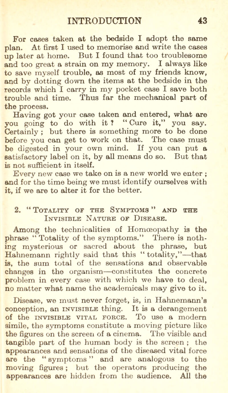 For cases taken at the bedside I adopt the same plan. At first I used to memorise and write the cases up later at home. But I found that too troublesome and too great a strain on my memory. I always like to save myself trouble, as most of my friends know, and by dotting down the items at the bedside in the records which I carry in my pocket case I save both trouble and time. Thus far the mechanical part of the proeess. Having got your case taken and entered, what are you going to do with it ? “ Cure it,” you say. Certainly ; but there is something more to be done before you can get to work on that. The case must be digested in your own mind. If you can put a satisfactory label on it, by all means do so. But that is not sufficient in itself. Every new case we take on is a new world we enter ; and for the time being we must identify ourselves with it, if we are to alter it for the better. 2. “ Totality of the Symptoms ” and the Invisible Nature of Disease. Among the technicalities of Homoeopathy is the phrase “ Totality of the symptoms.” There is noth¬ ing mysterious or sacred about the phrase, but Hahnemann rightly said that this “ totality,”—that is, the sum total of the sensations and observable changes in the organism—constitutes the concrete problem in every case with which we have to deal, no matter what name the academicals may give to it. Disease, we mast never forget, is, in Hahnemann’s conception, an invisible thing. It is a derangement of the invisible vital force. To use a modem simile, the symptoms constitute a moving picture like the figures on the screen of a cinema. The visible and tangible part of the human body is the screen ; the appearances and sensations of the diseased vital force are the “ symptoms ” and are analogous to the moving figures; but the operators producing the appearances are hidden from the audience. All the