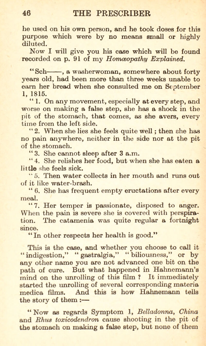 he used on his own person, and he took doses for this purpose which were by no means small or highly diluted. Now I will give you his case which will be found recorded on p. 91 of my Homoeopathy Explained. “ Sch-, a washerwoman, somewhere about forty years old, had been more than three weeks unable to earn her bread when she consulted me on St ptember 1, 1815. “ 1. On any movement, especially at every step, and worse on making a false step, she has a shock in the pit of the stomach, that comes, as she avers, every time from the left side. “ 2. When she lies she feels quite well; then she has no pain anywhere, neither in the side nor at the pit of the stomach. “ 3. She cannot sleep after 3 a.m. “ 4. She relishes her food, but when she has eaten a little she feels sick. “ 5. Then water collects in her mouth and runs out of it like water-brash. “ 6. She has frequent empty eructations after every meal. “ 7. Her temper is passionate, disposed to anger. When the pain is severe she is covered with perspira¬ tion. The catamenia was quite regular a fortnight since. “ In other respects her health is good.” This is the case, and whether you choose to call it “indigestion,” “ gastralgia,” “biliousness,” or by any other name you are not advanced one bit on the path of cure. But what happened in Hahnemann’s mind on the unrolling of this film ? It immediately started the unrolling of several corresponding materia medica films. And this is how Hahnemann tells the story of them :— “ Now as regards Symptom 1, Belladonna, China and Rhus toxicodendron cause shooting in the pit of the stomach on making a false step, but none of them