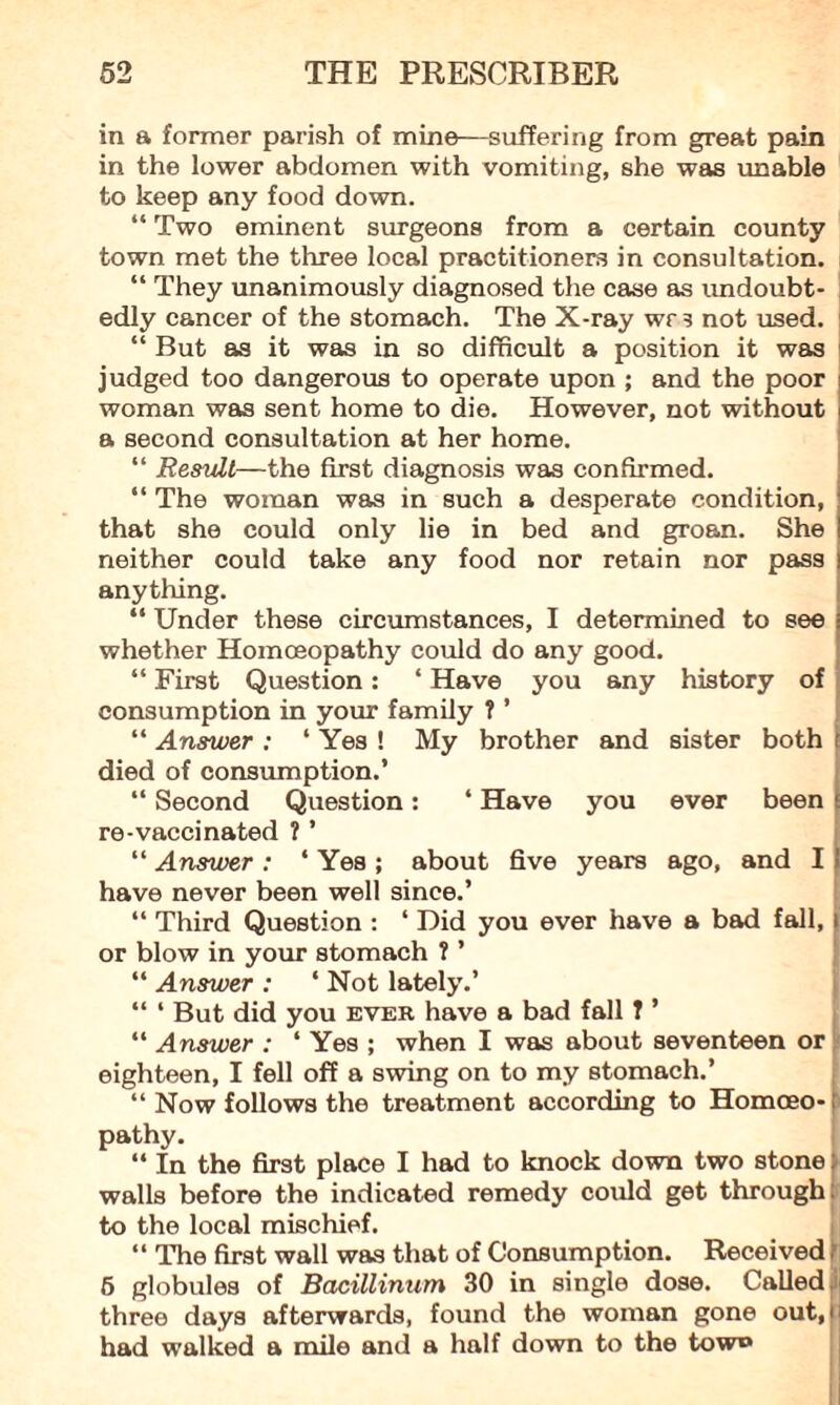 in a former parish of mine—suffering from great pain in the lower abdomen with vomiting, she was unable to keep any food down. “ Two eminent surgeons from a certain county town met the three local practitioners in consultation. “ They unanimously diagnosed the case as undoubt¬ edly cancer of the stomach. The X-ray wrs not used. “ But as it was in so difficult a position it was judged too dangerous to operate upon ; and the poor woman was sent home to die. However, not without a second consultation at her home. “ Resvlt—the first diagnosis was confirmed. “ The woman was in such a desperate condition, that she could only lie in bed and groan. She neither could take any food nor retain nor pass anything. “ Under these circumstances, I determined to see I whether Homoeopathy could do any good. “ First Question: ‘ Have you any history of consumption in your family ? ’ “ Answer : 4 Yes ! My brother and sister both r died of consumption.’ “ Second Question: 4 Have you ever been > re-vaccinated ? ’ “ Answer : 4 Yes ; about five years ago, and I have never been well since.’ “ Third Question : 4 Did you ever have a bad fall, or blow in your stomach ? ’ “ Answer : 4 Not lately.’ “ 4 But did you ever have a bad fall T ’ 44 Answer : 4 Yes ; when I was about seventeen or eighteen, I fell off a swing on to my stomach.’ 44 Now follows the treatment according to Homoeo-: pathy. 44 In the first place I had to knock down two stone: walls before the indicated remedy could get through to the local mischief. 44 The first wall was that of Consumption. Received f 5 globules of Bacillinum 30 in single dose. Called ,i three days afterwards, found the woman gone out, had walked a mile and a half down to the tow®