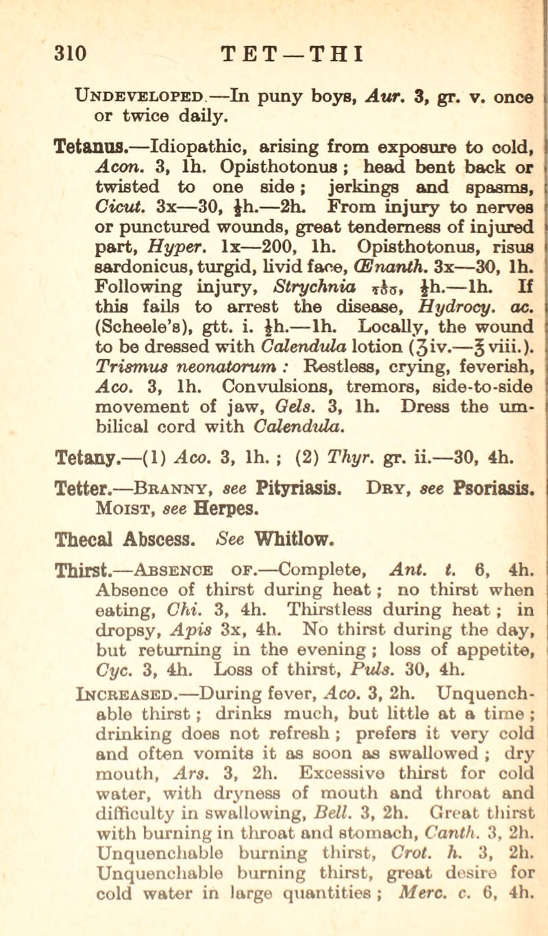 Undeveloped—In puny boys, Aur. 3, gr. v. once or twice daily. Tetanus.—Idiopathic, arising from exposure to cold, Aeon. 3, lh. Opisthotonus ; head bent back or twisted to one side; jerkings and spasms, Cicut. 3x—30, Jh.—2h. From injury to nerves or punctured wounds, great tenderness of injured part, Hyper, lx—200, lh. Opisthotonus, risus sardonicus, turgid, livid face, CEnanth. 3x—30, lh. Following injury. Strychnia £h.—lh. If this fails to arrest the disease, Hydrocy. ac. (Scheele’s), gtt. i. |h.—lh. Locally, the wound to be dressed with Calendula lotion (3iv.—Jviii.). Trismus neonatorum : Restless, crying, feverish, Aco. 3, lh. Convulsions, tremors, side-to-side movement of jaw. Gels. 3, lh. Dress the um¬ bilical cord with Calendula. Tetany.—(1) Aco. 3, lh. ; (2) Thyr. gr. ii.—30, 4h. Tetter.—Branny, see Pityriasis. Dry, see Psoriasis. Moist, see Herpes. Thecal Abscess. See Whitlow. Thirst.—Absence of.—Complete, Ant. t. 6, 4h. Absence of thirst during heat; no thirst when eating, Chi. 3, 4h. Thirst less during heat; in dropsy, Apis 3x, 4h. No thirst during the day, but returning in the evening ; loss of appetite, Cyc. 3, 4h. Loss of thirst, Puls. 30, 4h. Increased.—During fever, Aco. 3, 2h. Unquench¬ able thirst; drinks much, but little at a time ; drinking does not refresh ; prefers it very cold and often vomits it as soon as swallowed ; dry mouth, Ars. 3, 2h. Excessive thirst for cold water, with chyness of mouth and throat and difficulty in swallowing, Bell. 3, 2h. Great thirst with burning in throat and stomach, Canth. 3, 2h. Unquenchable burning thirst, Crot. h. 3, 2h. Unquenchable burning thirst, great desire for cold water in large quantities ; Merc. c. 6, 4h.