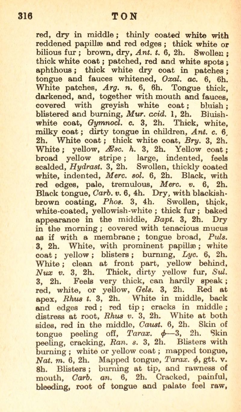 red, dry in middle ; thinly coated white with reddened papillae and red edges ; thick white or bilious fur ; brown, dry, Ant. t. 6, 2h. Swollen ; thick white coat; patched, red and white spots ; aphthous; thick white dry coat in patches; tongue and fauces whitened, Oxal. ac. 6, 6h. White patches, Arg. n. 6, 6h. Tongue thick, darkened, and, together with mouth and fauces, covered with greyish white coat; bluish; blistered and burning, Mur. acid. 1, 2h. Bluish- white coat, Oymnocl. c. 3, 2h. Thick, white, milky coat; dirty tongue in children, Ant. c. 6, 2h. White coat; thick white coat, Bry. 3, 2h. White; yellow, ASsc. h. 3, 2h. Yellow coat; broad yellow stripe; large, indented, feels scalded, Hydrast. 3, 2h. Swollen, thickly coated white, indented, Merc. sol. 6, 2h. Black, with red edges, pale, tremulous, Merc. v. 6, 2h. Black tongue, Carb. v. 6, 4h. Dry, with blackish- brown coating, Phos. 3, 4h. Swollen, thick, white-coated, yellowish-white ; thick fur ; baked appearance in the middle, Bapt. 3, 2h. Dry in the morning; covered with tenacious mucus as if with a membrane ; tongue broad, Puls. 3, 2h. White, with prominent papillae; white coat; yellow; blisters; burning, Lyc. 6, 2h. White; clean at front part, yellow behind, Nux v. 3, 2h. Thick, dirty yellow fur, Sul. 3, 2h. Feels very thick, can hardly speak; red, white, or yellow, Oels. 3, 2h. Red at apex, Rhus t. 3, 2h. White in middle, back and edges red; red tip; cracks in middle; distress at root, Rhus v. 3, 2h. White at both sides, red in the middle, Caust. 6, 2h. Skin of tongue peeling off, Tarax. <f>—3, 2h. Skin peeling, cracking, Ran. s. 3, 2h. Blisters with burning ; white or yellow coat; mapped tongue, Nat. m. 6, 2h. Mapped tongue, Tarax. <f>, gtt. v. 8h. Blisters; burning at tip, and rawness of mouth. Garb. an. 6, 2h. Cracked, painful, bleeding, root of tongue and palate feel raw,