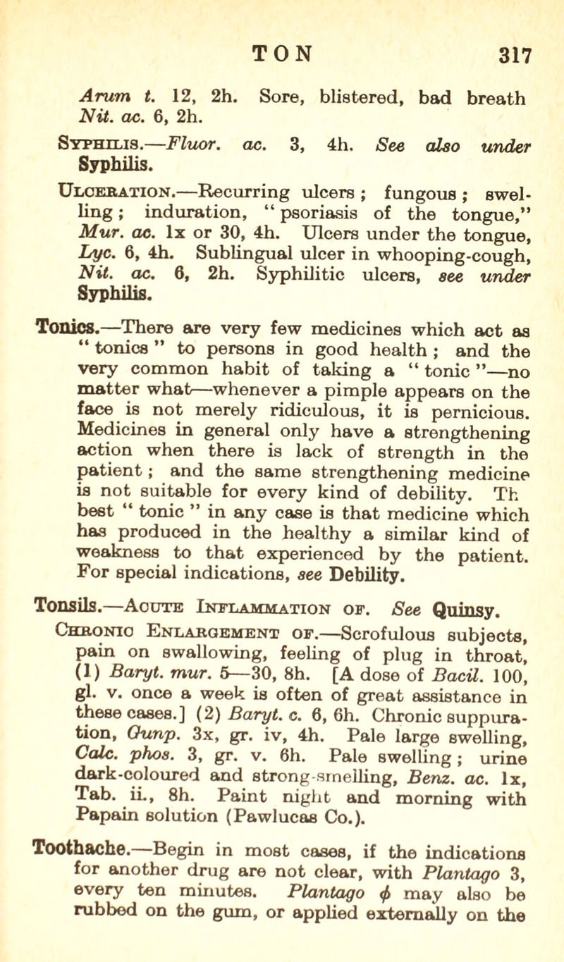 Arum t. 12, 2h. Sore, blistered, bad breath Nit. ac. 6, 2h. Syphilis.—Fluor, ac. 3, 4h. See also under Syphilis. Ulceration.—Recurring ulcers ; fungous ; swel¬ ling ; induration, “ psoriasis of the tongue,” Mur. ac. lx or 30, 4h. Ulcers under the tongue, Lyc. 6, 4h. Sublingual ulcer in whooping-cough, Nit. ac. 6, 2h. Syphilitic ulcers, see under Syphilis. Tonics.—There are very few medicines which act as “ tonics ” to persons in good health ; and the very common habit of taking a “ tonic ”—no matter what—whenever a pimple appears on the face is not merely ridiculous, it is pernicious. Medicines in general only have a strengthening action when there is lack of strength in the patient; and the same strengthening medicine is not suitable for every kind of debility. T'h best “ tonic ” in any case is that medicine which has produced in the healthy a similar kind of weakness to that experienced by the patient. For special indications, see Debility. Tonsils.—Acute Inflammation of. See Quinsy. Chronic Enlargement of.—Scrofulous subjects, pain on swallowing, feeling of plug in throat, (I) Baryt. mur. 6—30, 8h. [A dose of Bacil. 100, gl. v. once a week is often of great assistance in these cases.] (2) Baryt. c. 6, 6h. Chronic suppura¬ tion, Ounp. 3x, gr. iv, 4h. Pale large swelling. Calc. phos. 3, gr. v. 6h. Pale swelling; urine dark-coloured and strong-smelling, Benz. ac. lx, Tab. iL, 8h. Paint night and morning with Papain solution (Pawlucas Co.). Toothache. Begin in most cases, if the indications for another drug are not clear, with Plantago 3, every ten minutes. Plantago <f> may also be rubbed on the gum, or applied externally on the