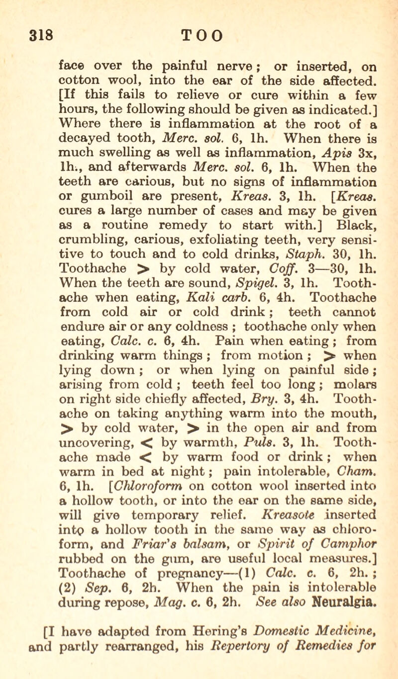 face over the painful nerve; or inserted, on cotton wool, into the ear of the side affected. [If this fails to relieve or cure within a few hours, the following should be given as indicated.] Where there is inflammation at the root of a decayed tooth, Merc. sol. 6, lh. When there is much swelling as well as inflammation, Apis 3x, lh;, and afterwards Merc. sol. 6, lh. When the teeth are carious, but no signs of inflammation or gumboil are present, Kreas. 3, lh. [Kreas. cures a large number of cases and may be given as a routine remedy to start with.] Black, crumbling, carious, exfoliating teeth, very sensi¬ tive to touch and to cold drinks. Staph. 30, lh. Toothache > by cold water, Cojf. 3—30, lh. When the teeth are sound, Spigel. 3, lh. Tooth¬ ache when eating, Kali carb. 6, 4h. Toothache from cold air or cold drink; teeth cannot endure air or any coldness ; toothache only when eating. Calc. c. 6, 4h. Pain when eating; from drinking warm things ; from motion ; > when lying down ; or when lying on painful side; arising from cold ; teeth feel too long; molars on right side chiefly affected, Bry. 3, 4h. Tooth¬ ache on taking anything warm into the mouth, > by cold water, > in the open air and from uncovering, < by warmth, Puls. 3, lh. Tooth¬ ache made < by warm food or drink; when warm in bed at night; pain intolerable, Cham. 6, lh. [Chloroform on cotton wool inserted into a hollow tooth, or into the ear on the same side, will give temporary relief. Kreasote inserted into a hollow tooth in the same way as chloro¬ form, and Friar's balsam, or Spirit of Camphor rubbed on the gum, are useful local measures.] Toothache of pregnancy—(1) Calc. c. 6, 2h. ; (2) Sep. 6, 2h. When the pain is intolerable during repose, Mag. c. 6, 2h. See also Neuralgia. [I have adapted from Hering’s Domestic Medicine, and partly rearranged, his Repertory of Remedies for